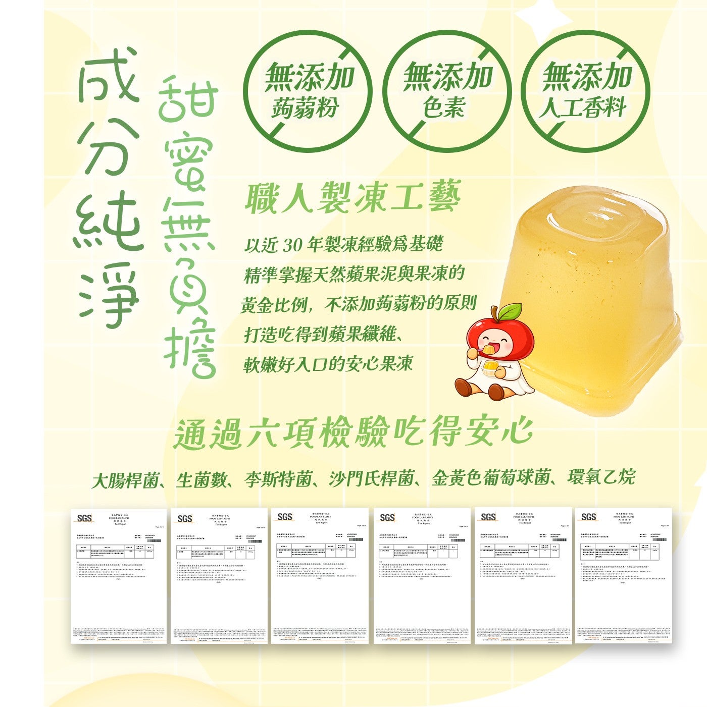 甜無添加蒟蒻粉無添加色素無添加人工香料成分純淨蜜無負擔職人製凍工藝以近30年製凍經驗為基礎精準掌握天然蘋果泥與果凍的黃金比例,不添加蒟蒻粉的原則打造吃得到蘋果纖維、 軟嫩好入口的安心果凍通過六項檢驗吃得安心大腸桿菌、生菌數、李斯特菌、沙門氏桿菌...
