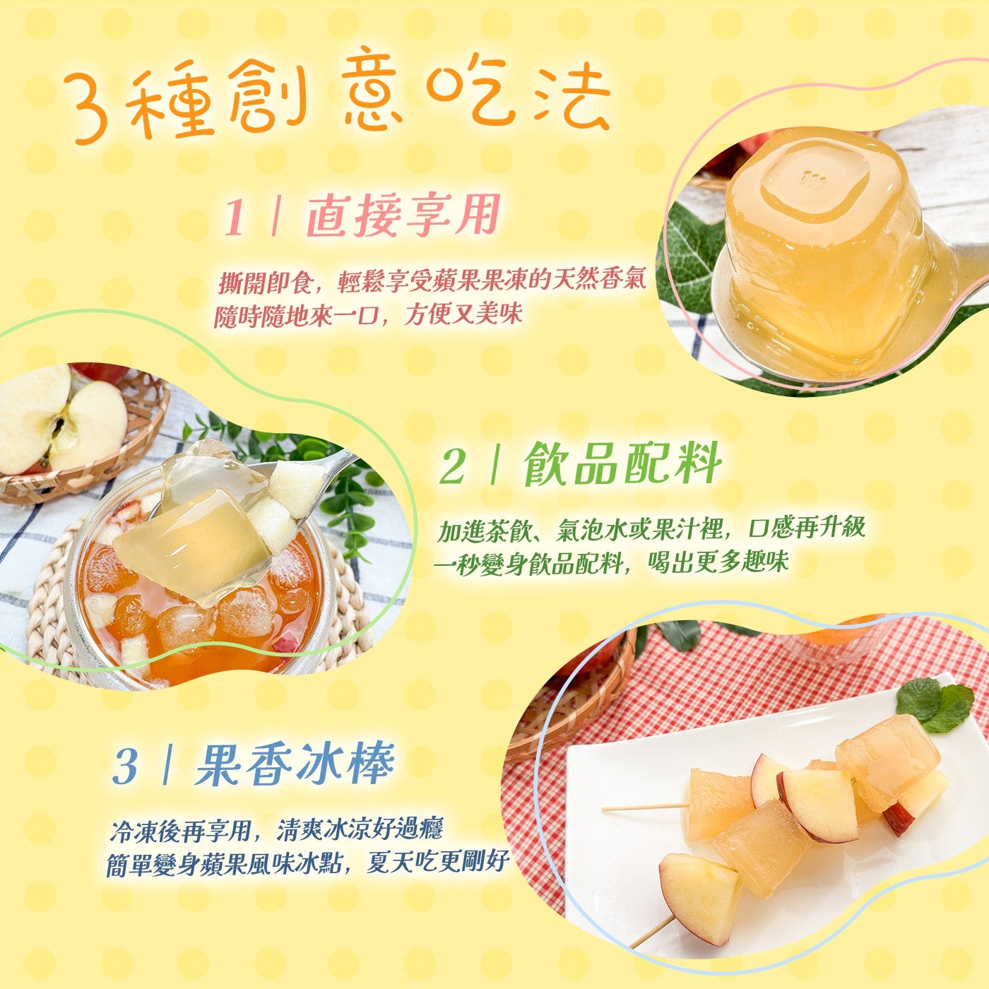 3種創意吃法 1直接享用撕開即食,輕鬆享受蘋果果凍的天然香氣隨時隨地來一口,方便又美味 2飲品配料加進茶飲、氣泡水或果汁裡,口感再升級一秒變身飲品配料,喝出更多趣味 3果香冰棒冷凍後再享用,清爽冰涼好過癮簡單變身蘋果風味冰點,夏天吃更剛好