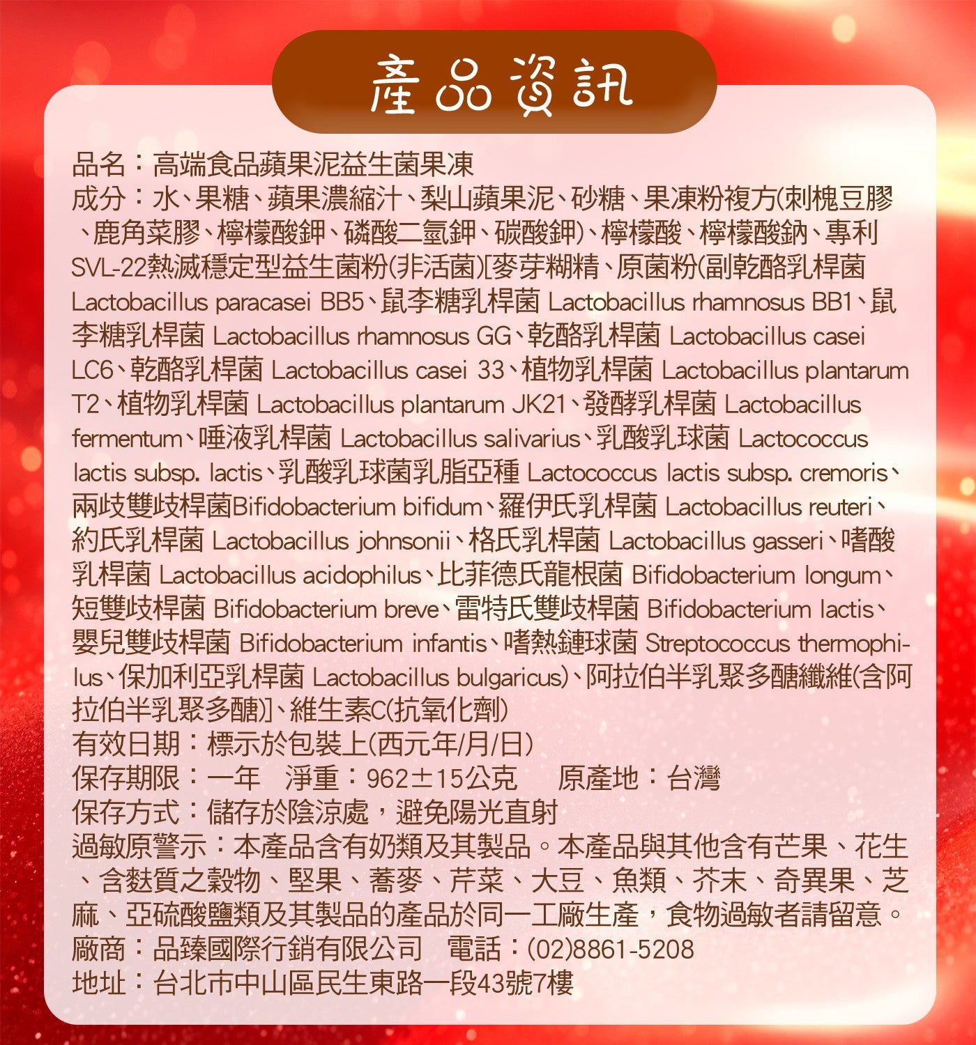 產品資訊品名:高端食品蘋果泥益生菌果凍成分:水、果糖、蘋果濃縮汁、梨山蘋果泥、砂糖、果凍粉複方刺槐豆膠 、鹿角菜膠、檸檬酸鉀、磷酸二氫鉀、碳酸鉀、檸檬酸、檸檬酸鈉、專利 SVL-22熱滅穩定型益生菌粉非活菌麥芽糊精...