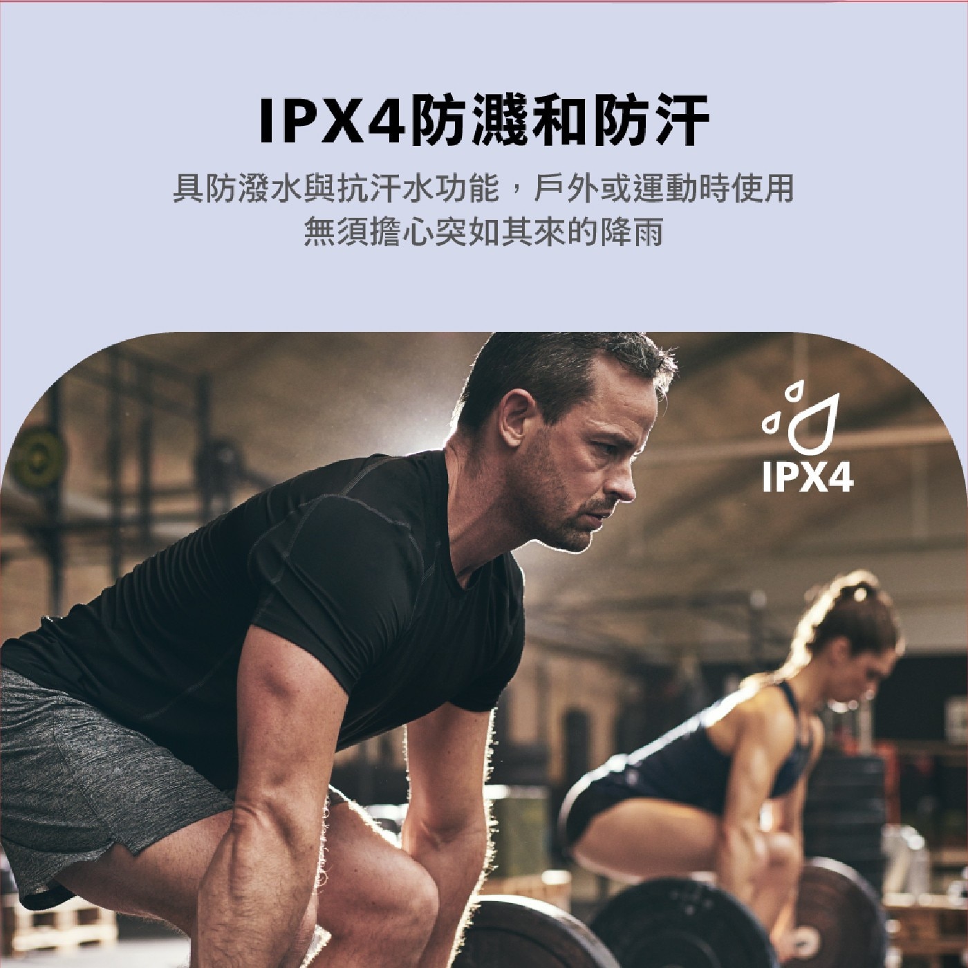 IPX4防濺和防汗 具防潑水與抗汗水功能,戶外或運動時使用 無須擔心突如其來的降雨 IPX4