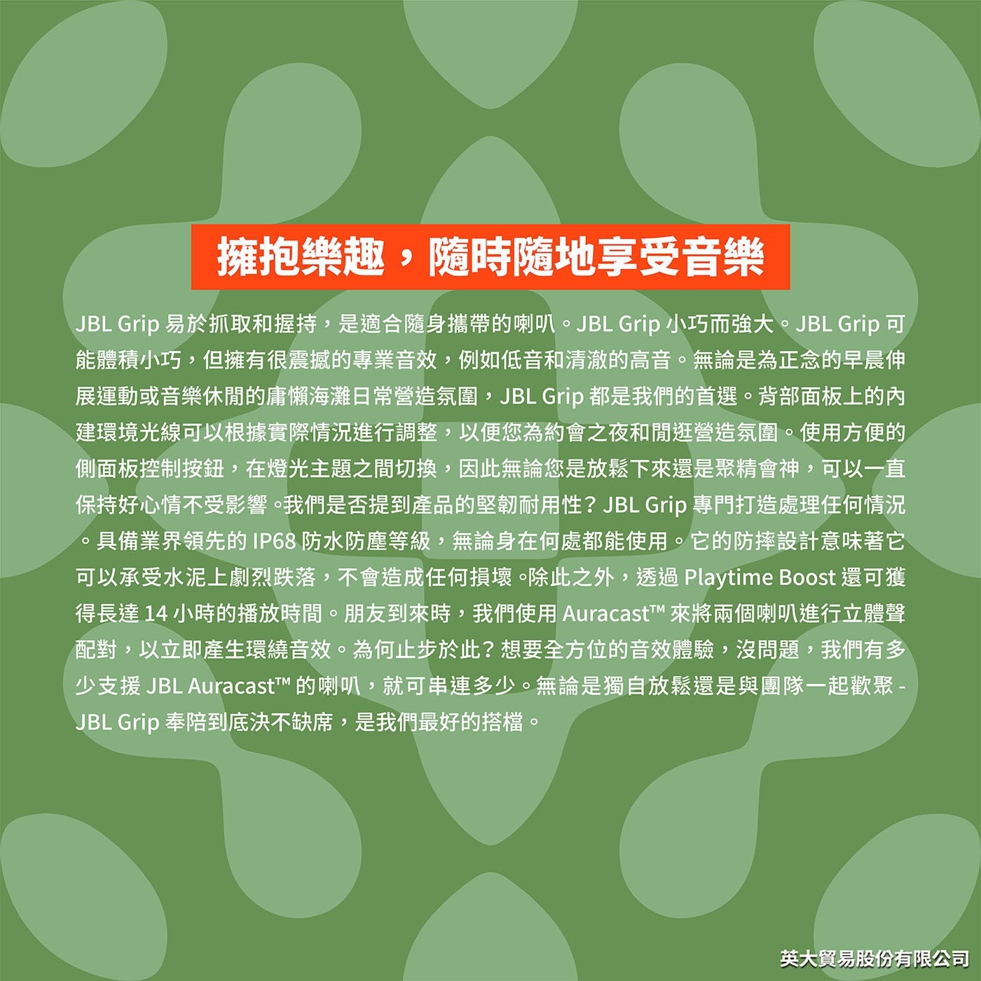 擁抱樂趣,隨時隨地享受音樂 JBL Grip易於抓取和握持,是適合隨身攜帶的喇叭。JBL Grip小巧而強大。JBL Grip可 能 體 積 小 巧 , 但 擁 有 很 震 撼 的 專 業 音 效 , 例 如 低 音 和 清 澈 的 高 音 。