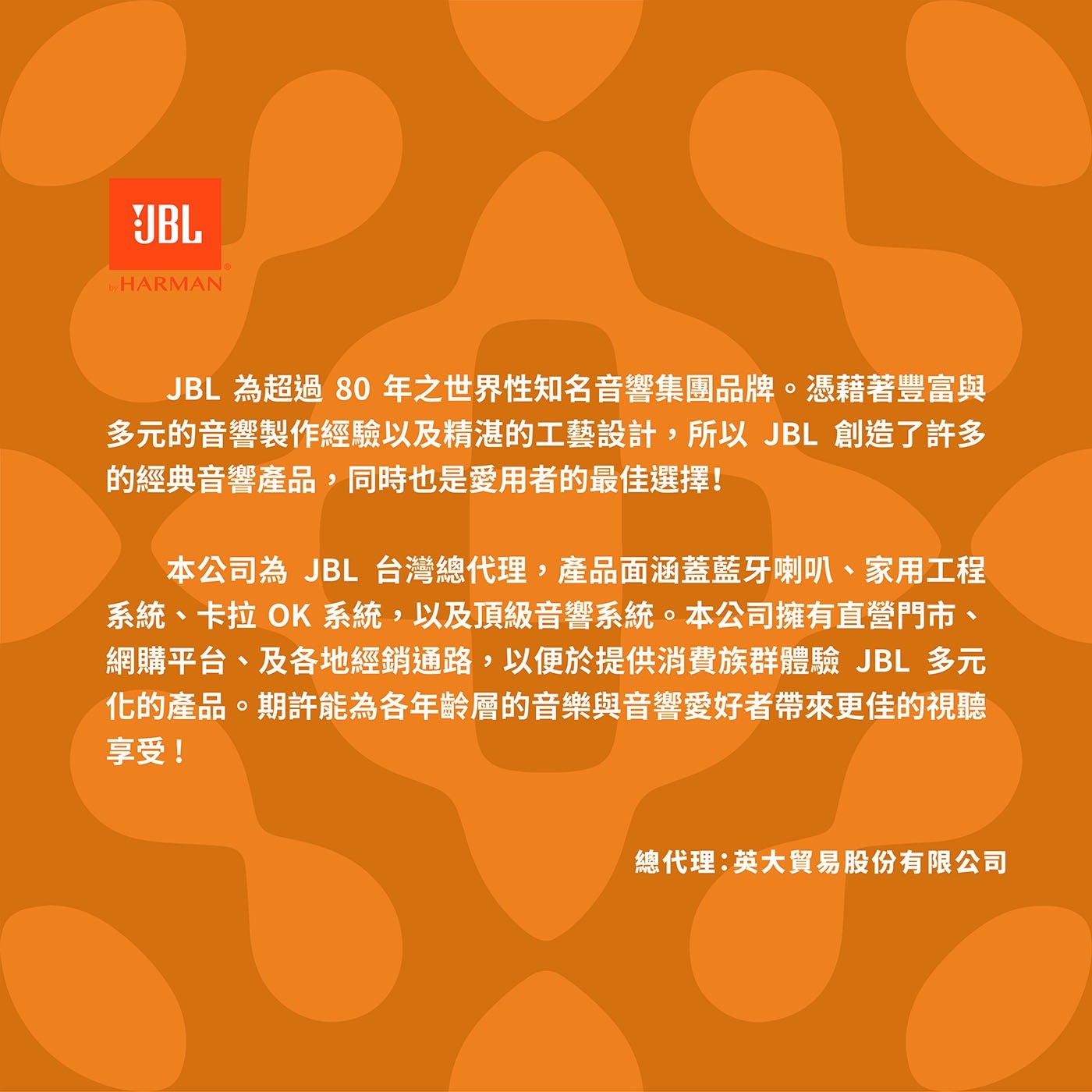 JBL 為超過80年之世界性知名音響集團品牌。憑藉著豐富與 多元的音響製作經驗以及精湛的工藝設計,所以JBL創造了許多 的經典音響產品,同時也是愛用者的最佳選擇!