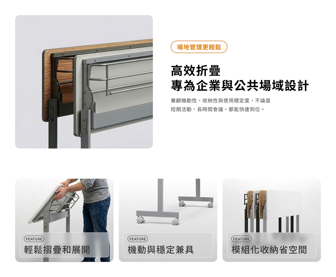場地管理更輕鬆 高效折疊 專為企業與公共場域設計 兼顧機動性、收納性與使用穩定度,不論是 短期活動、長時間會議,都能快速到位。 FEATURE 輕鬆摺疊和展開 機動與穩定兼具 模組化收納省空間