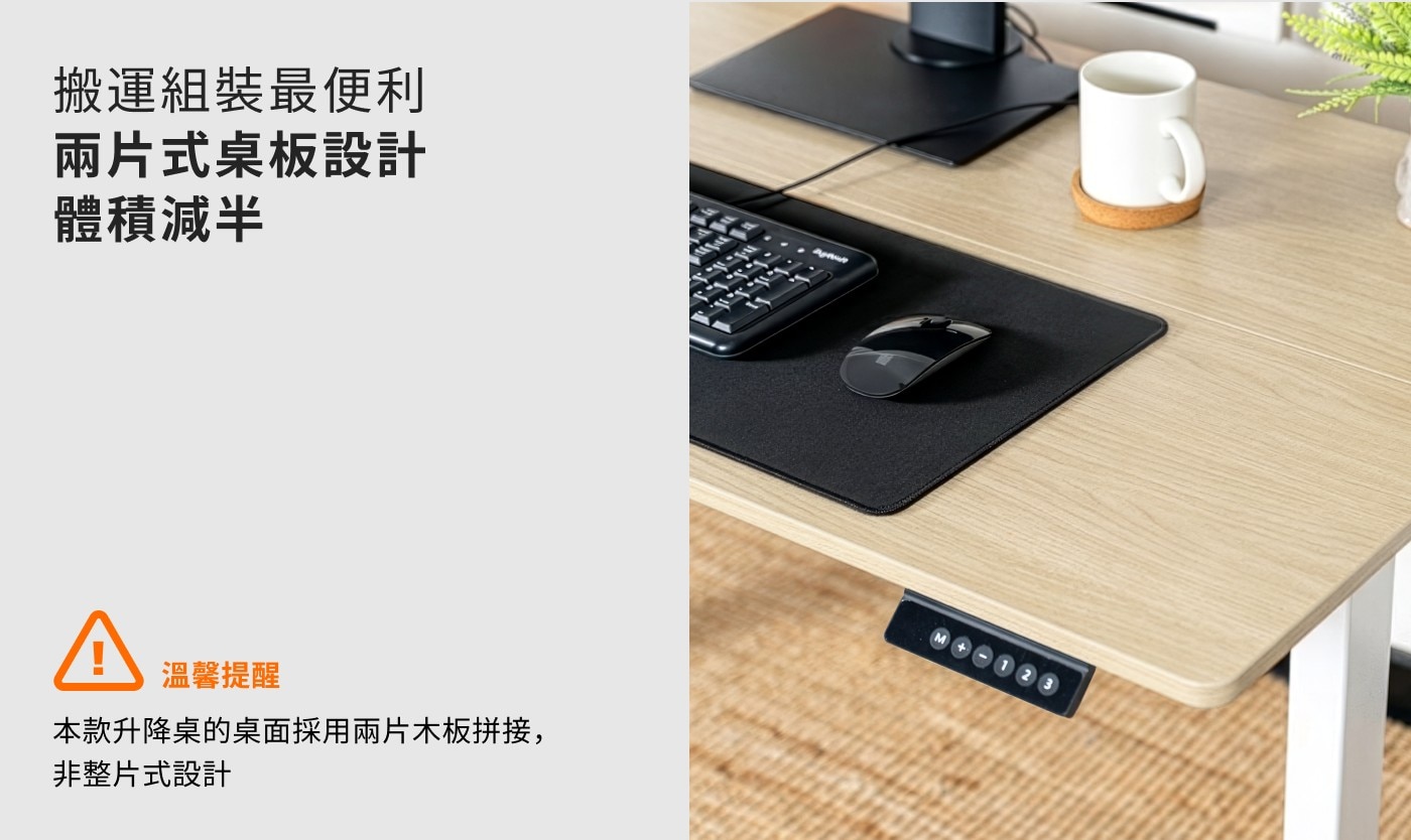 搬運組裝最便利 兩片式臬板設計 體積減半 A 溫馨提醒 本款升降桌的桌面採用兩片木板拼接, 非整片式設計 1 2 3