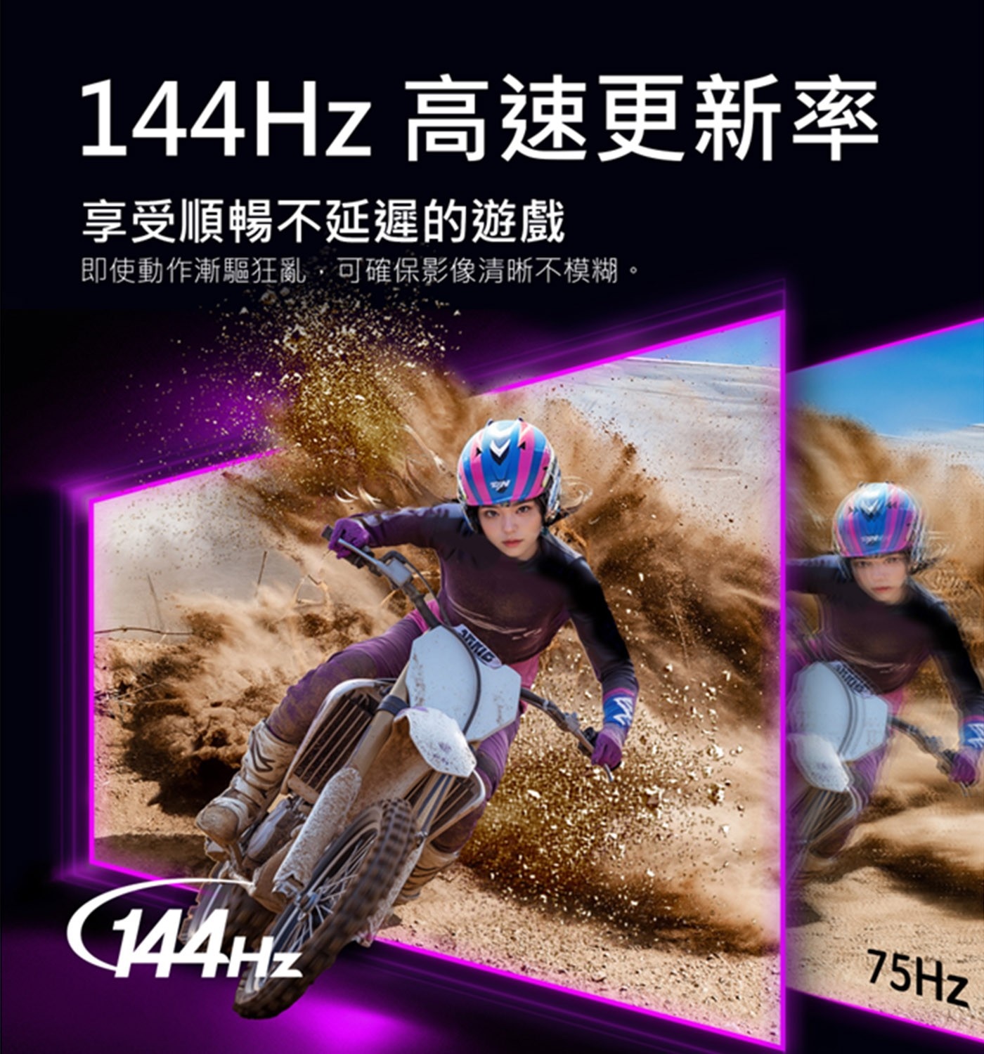 144Hz 高速更新率 享受順暢不延遲的遊戲 即使動作漸驅狂亂,可確保影像清晰不模糊。