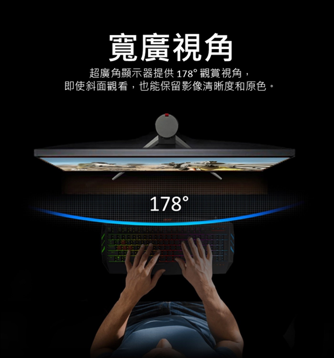 寬廣視角 超廣角顯示器提供178°觀賞視角, 即使斜面觀看,也能保留影像清晰度和原色。