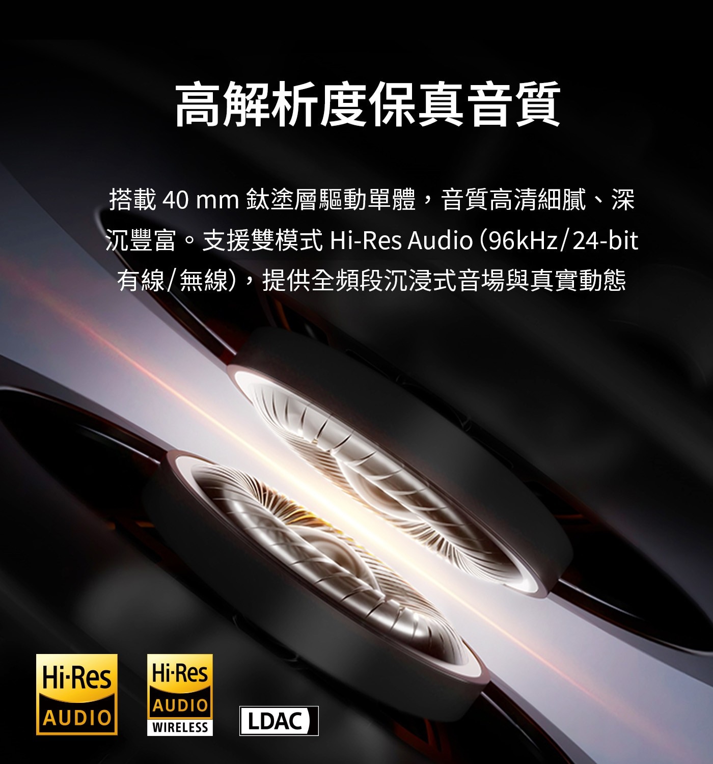 高解析度保真音質 搭載40mm鈦塗層驅動單體,音質高清細膩、深 沉豐富。支援雙模式 Hi-Res Audio(96kHz/24-bit 有線/無線),提供全頻段沉浸式音場與真實動態