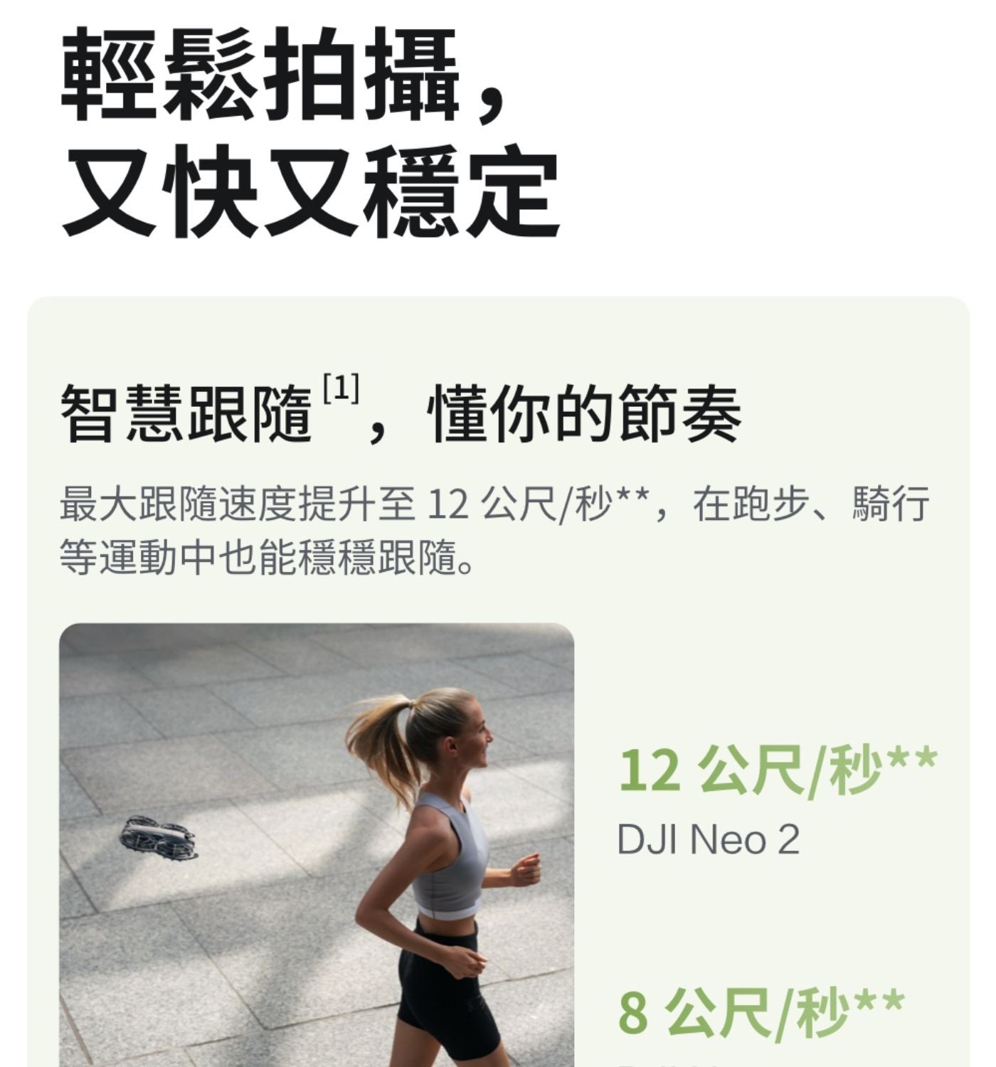 輕鬆拍攝, 又快又穩定 智慧跟隨TM,懂你的節奏 最大跟隨速度提升至12公尺秒,在跑步騎行 等運動中也能穩穩跟隨 12公尺秒 DJI Neo 8公尺秒