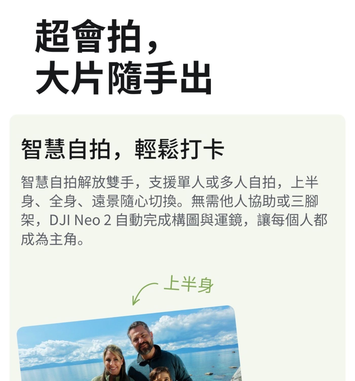 超會拍, 大片隨手出 智慧自拍,輕鬆打卡 智慧自拍解放雙手,支援單人或多人自拍,上半 身全身遠景隨心切換無需他人協助或3腳 架,DJI Neo 自動完成構圖與運鏡,讓每個人都 成為主角 上半身