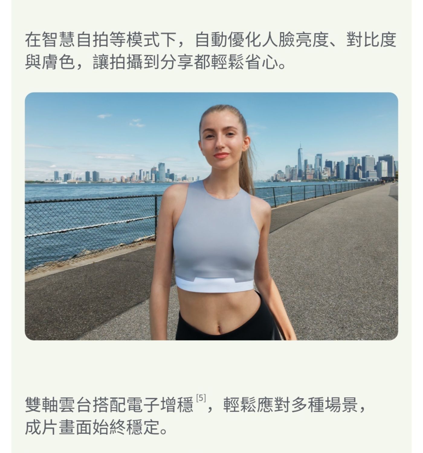 在智慧自拍等模式下,自動優化人臉亮度對比度 與膚色,讓拍攝到分享都輕鬆省心 雙軸雲台搭配電子增穩,輕鬆應對多種場景, 成片畫面始終穩定