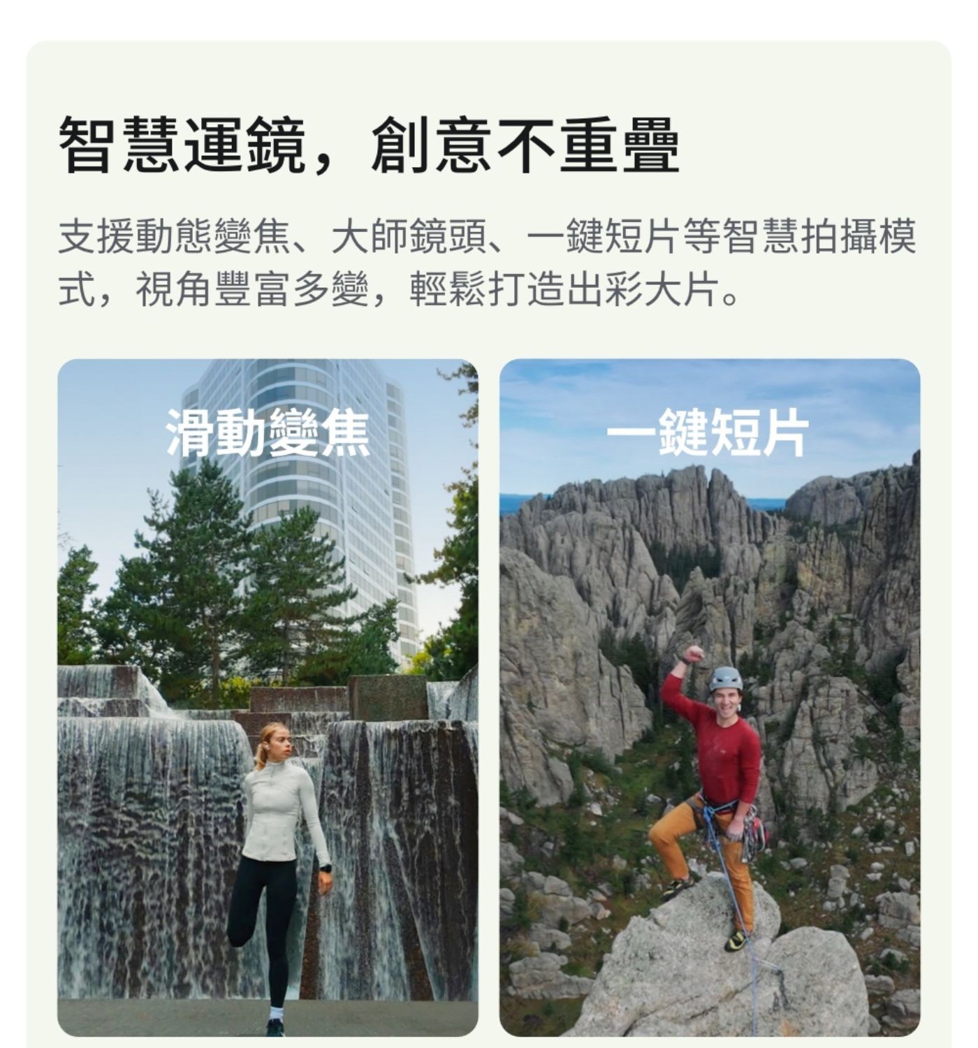 智慧運鏡,創意不重疊 支援動態變焦大師鏡頭1鍵短片等智慧拍攝模 式,視角豐富多變,輕鬆打造出彩大片 滑動變焦 1鍵短片