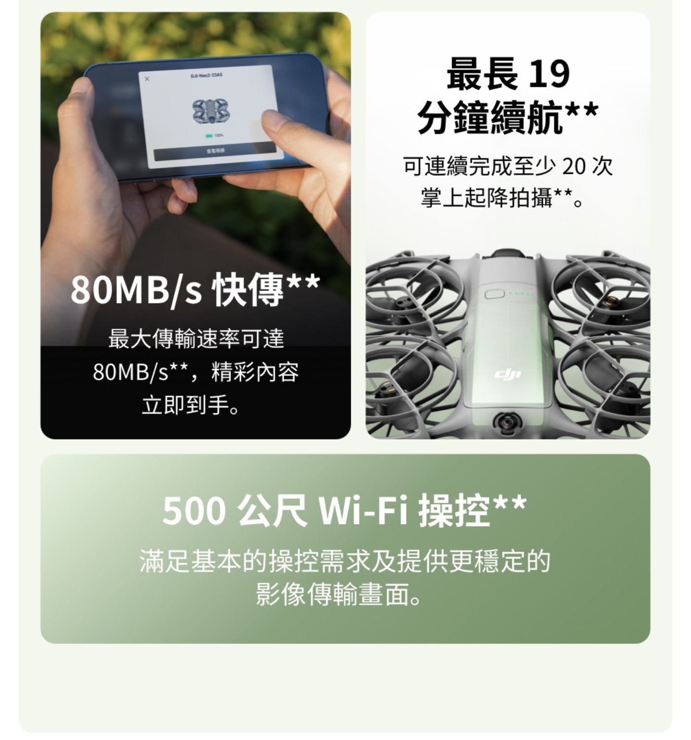DJB-Neo2-2345 快傳 最大傳輸速率可達 80MBs,精彩內容 立即到手 最長19 分鐘續航 可連續完成至少 次 掌上起降拍攝