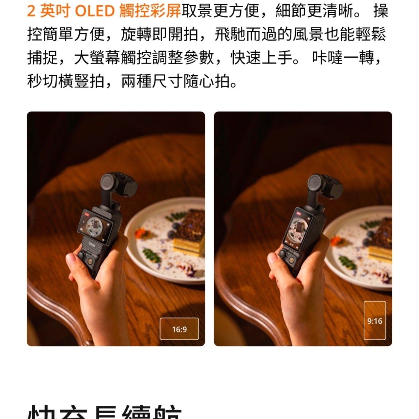 英吋 OLED 觸控彩屏取景更方便,細節更清晰 操 控簡單方便,旋轉即開拍,飛馳而過的風景也能輕鬆 捕捉,大螢幕觸控調整參數,快速上手咔噠1轉, 秒切橫豎拍,兩種尺寸隨心拍