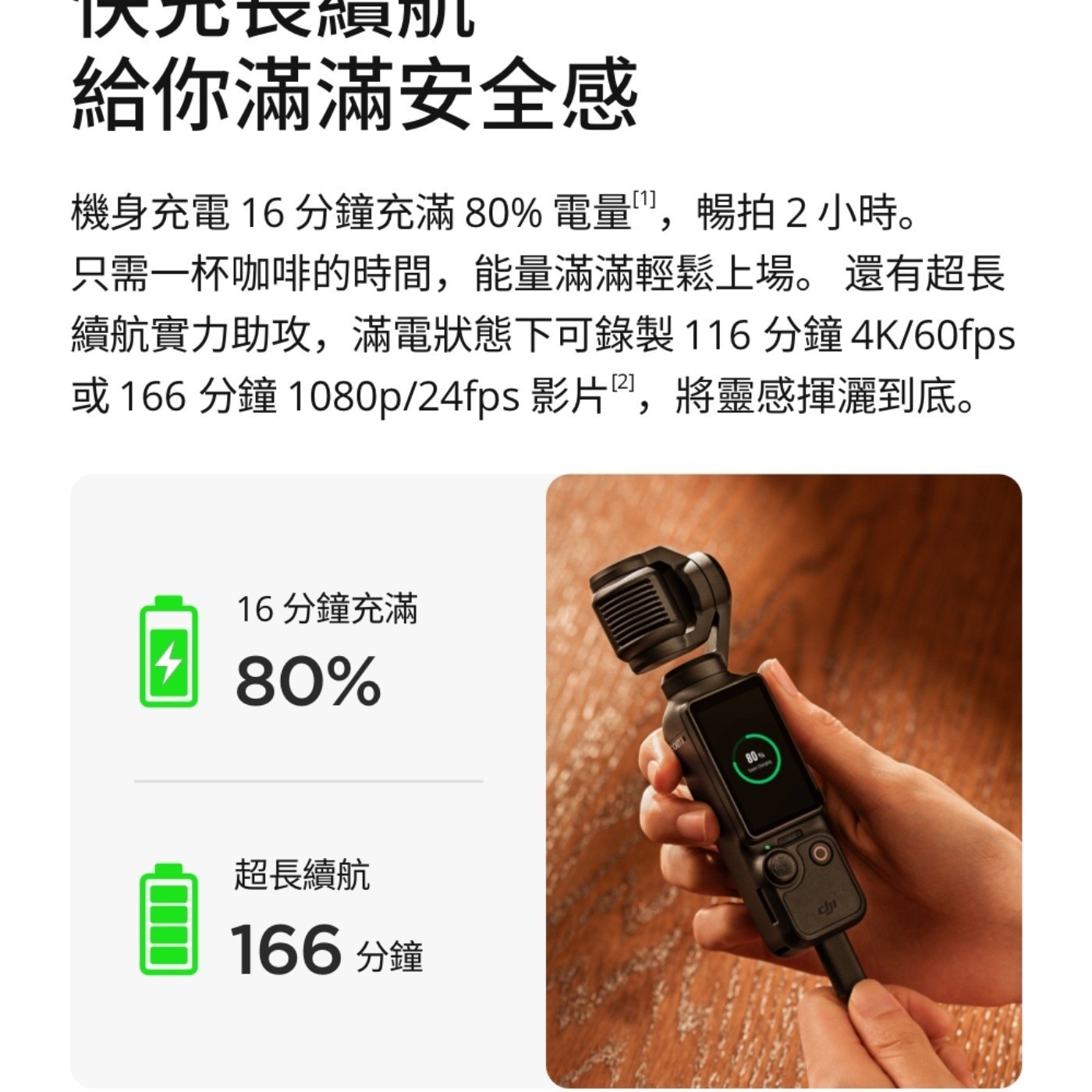 實績肌 給你滿滿安全感 機身充電 16分鐘充滿80 電量,暢拍2小時 只需1杯咖啡的時間,能量滿滿輕鬆上場