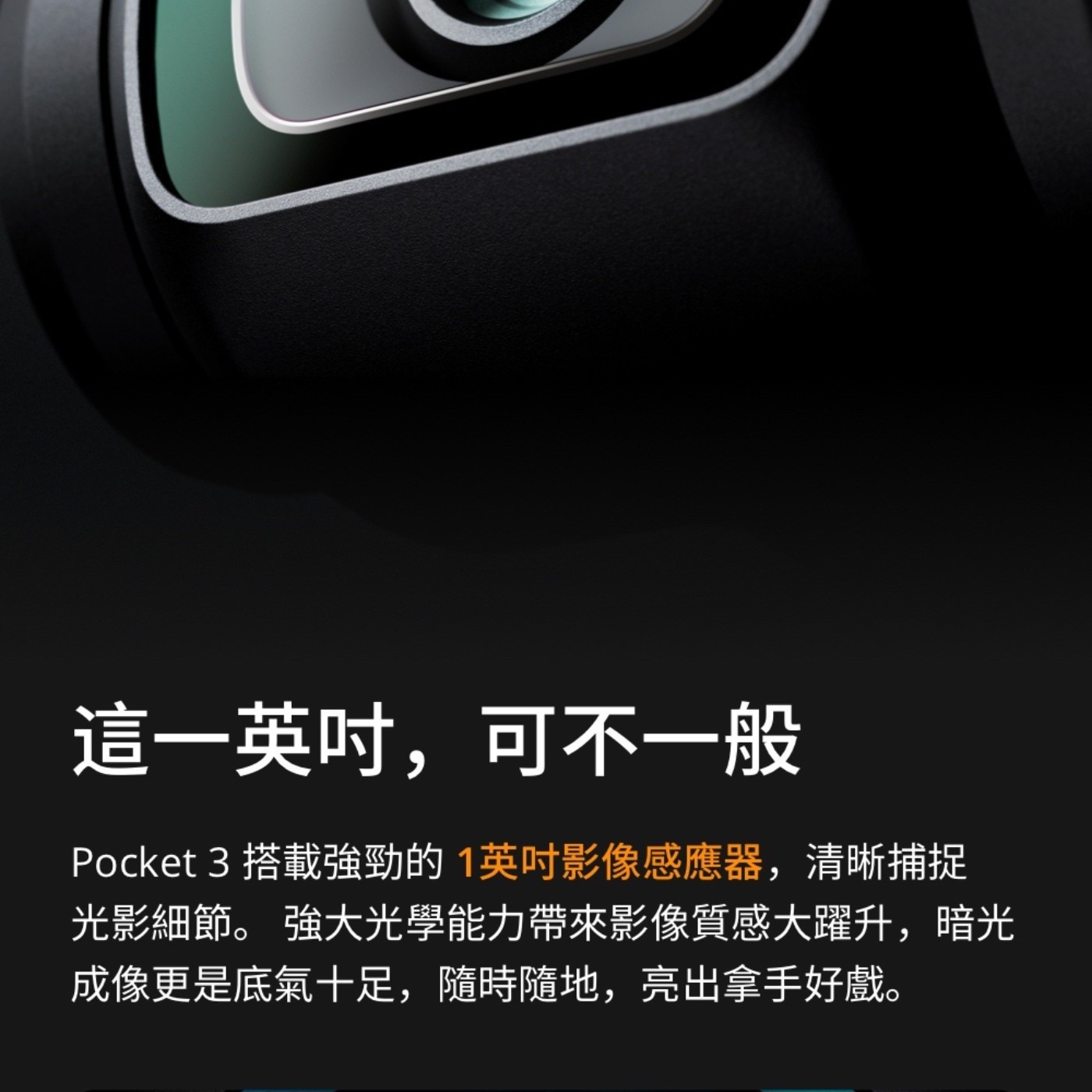 這1英吋,可不1般 Pocket 搭載強勁的1英吋影像感應器,清晰捕捉 光影細節 強大光學能力帶來影像質感大躍升,暗光 成像更是底氣10足,隨時隨地,亮出拿手好戲