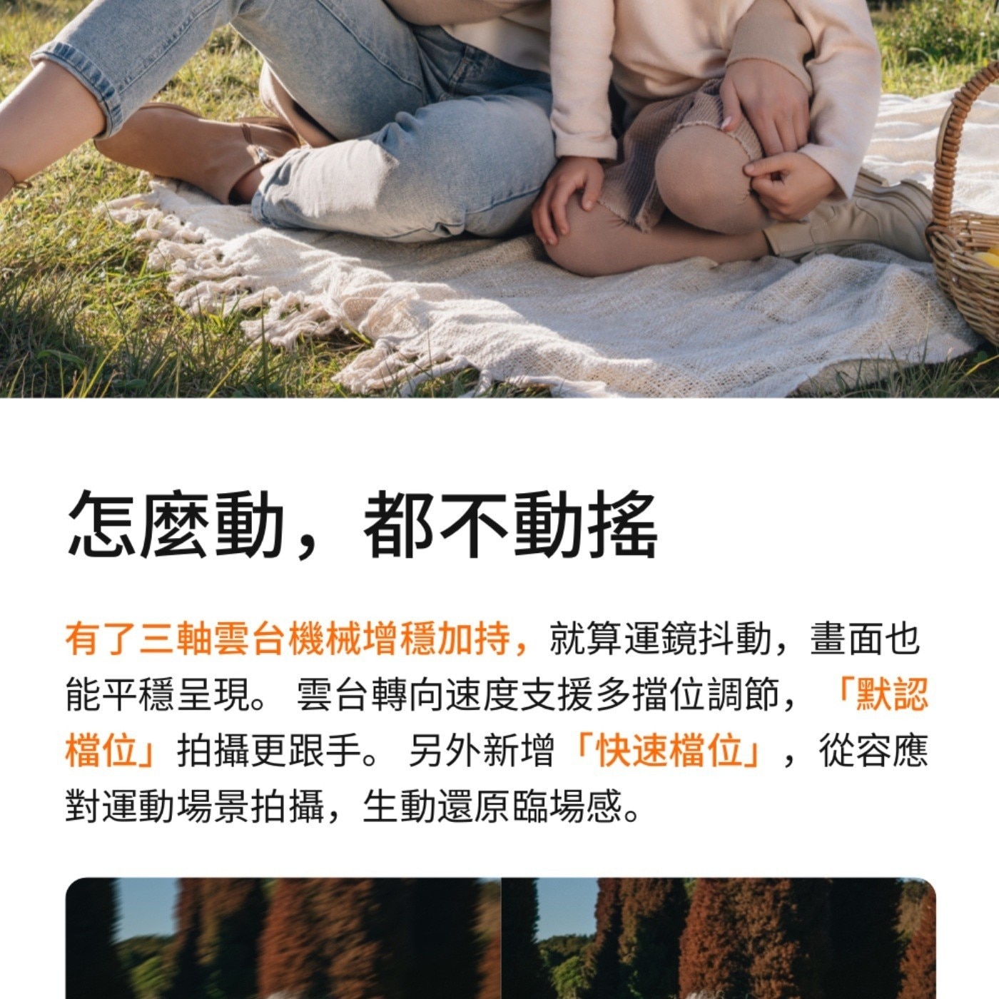 怎麼動,都不動搖 有了3軸雲台機械增穩加持,就算運鏡抖動,畫面也 能平穩呈現 雲台轉向速度支援多擋位調節,默認 檔位拍攝更跟手 另外新增快速檔位,從容應 對運動場景拍攝,生動還原臨場感