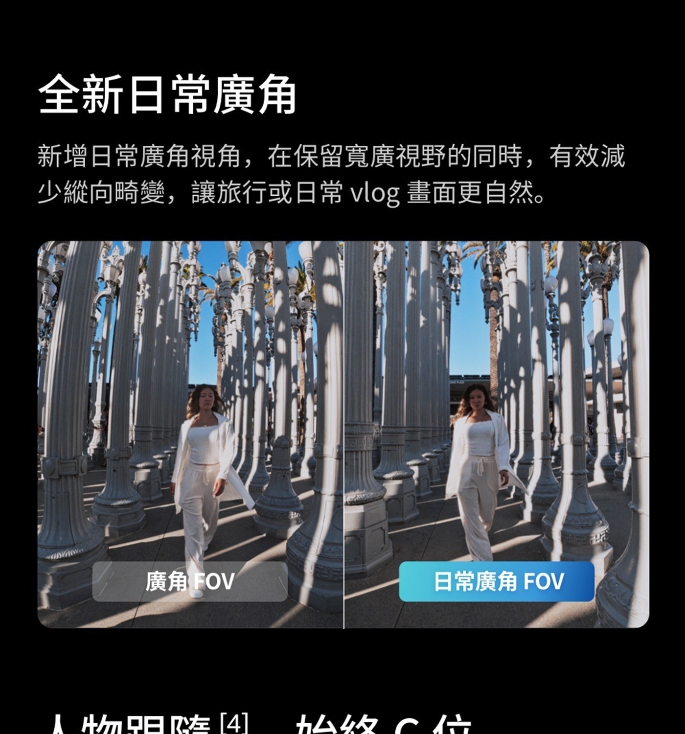 全新日常廣角 新增日常廣角視角,在保留寬廣視野的同時,有效減 少縱向畸變,讓旅行或日常 vlog 畫面更自然 廣角 FOV 日常廣角 人物驲嗾4