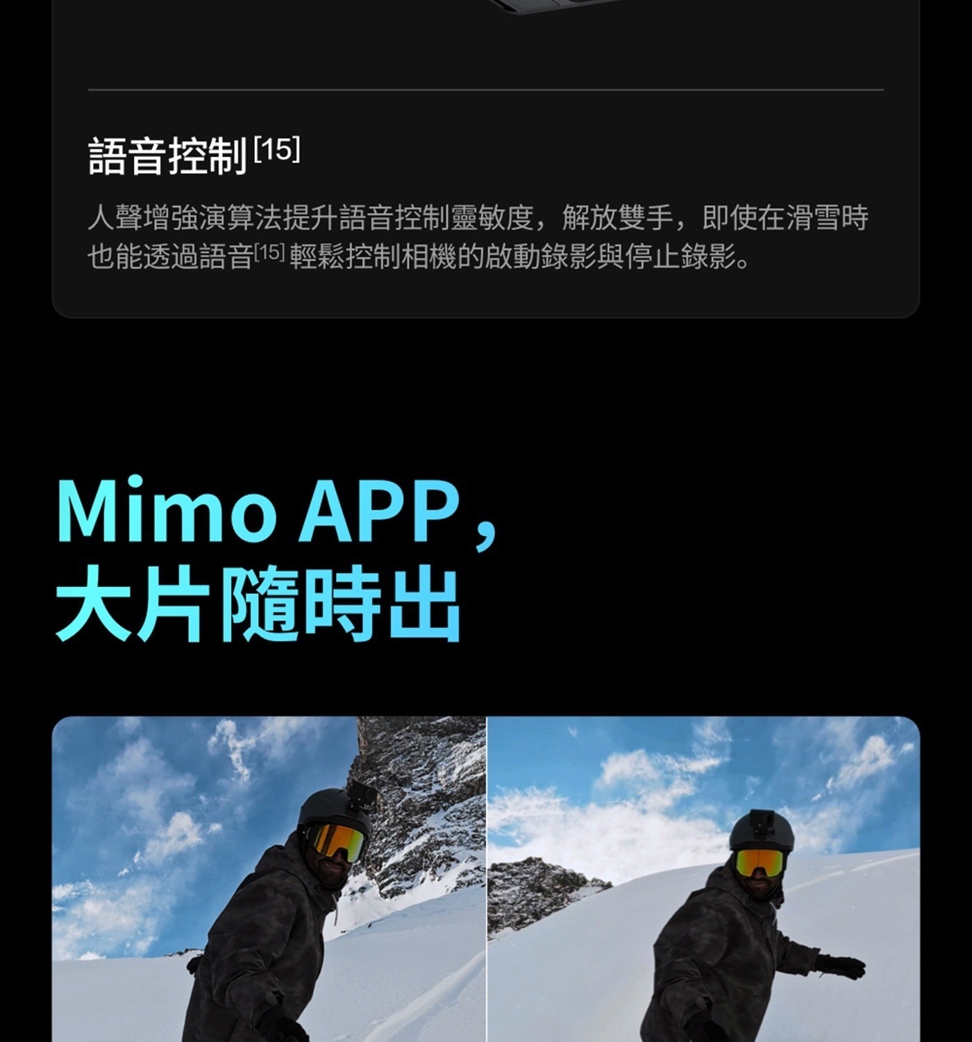 語音控制15 人聲增強演算法提升語音控制靈敏度,解放雙手,即使在滑雪時 也能透過語音15 輕鬆控制相機的啟動錄影與停止錄影 Mimo 大片隨時出