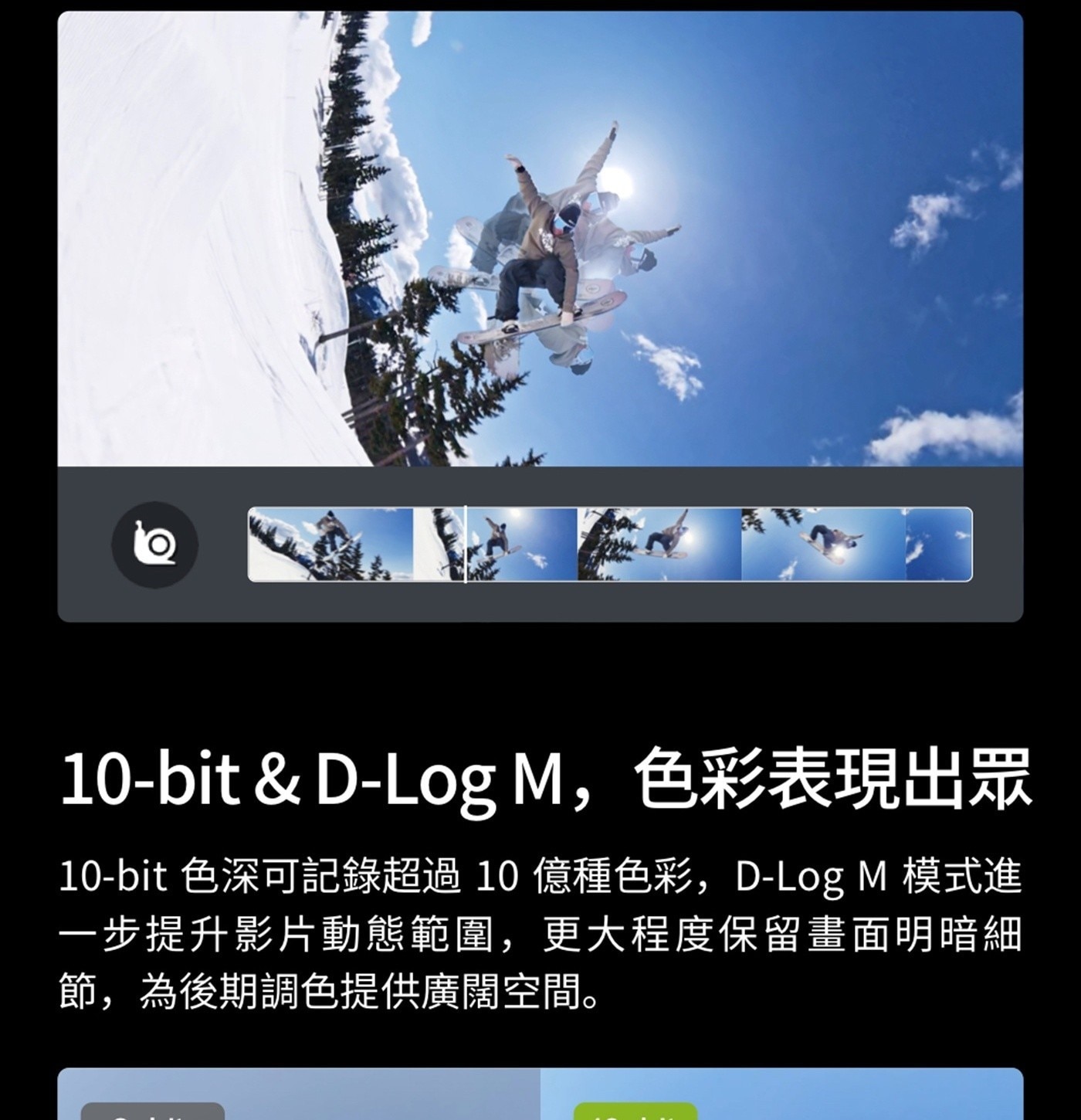M,色彩表現出眾 色深可記錄超過10 億種色彩,D-Log 模式進 1步提升影片動態範圍,更大程度保留畫面明暗細 節,為後期調色提供廣闊空間