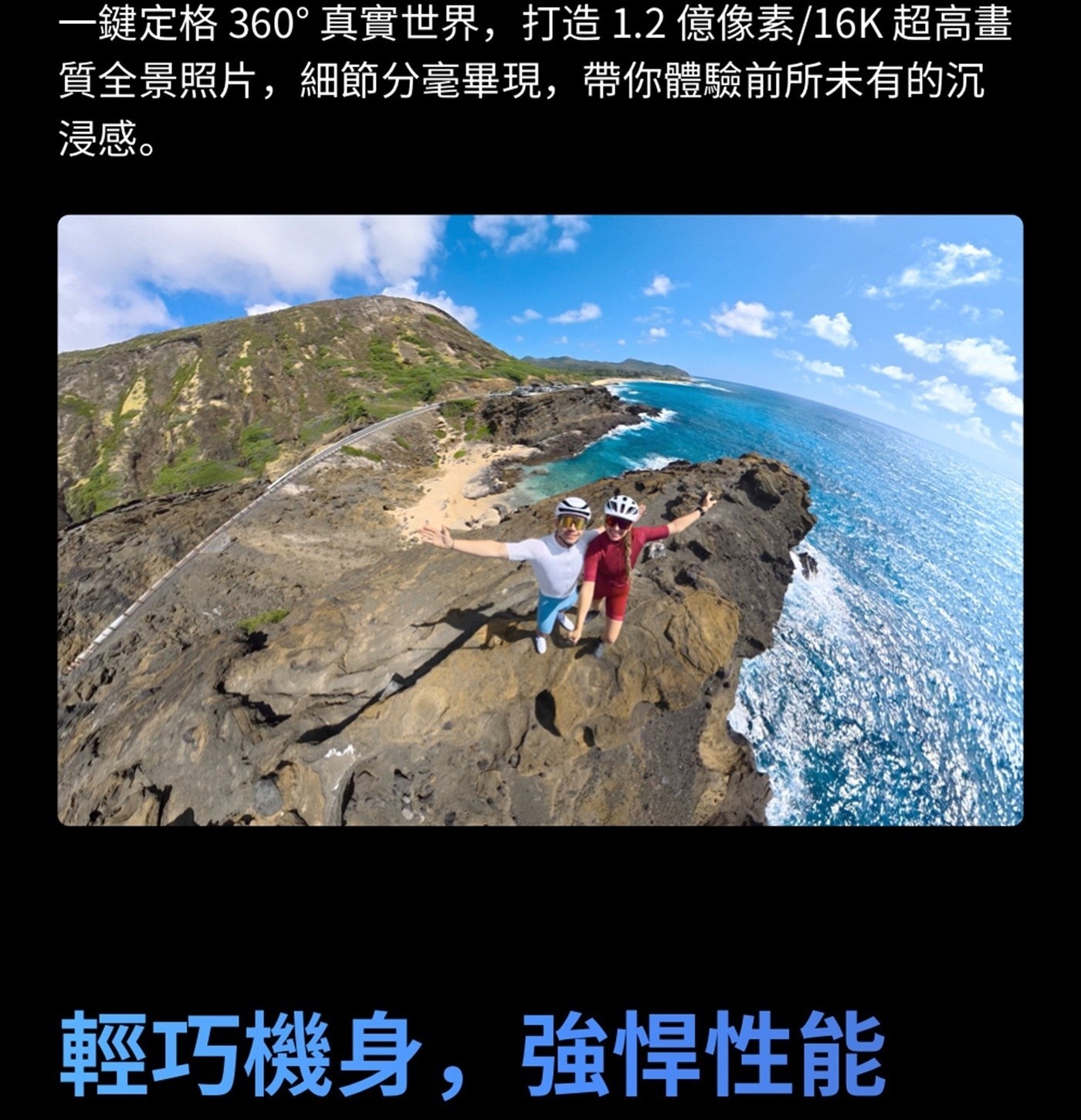 1鍵定格 360 真實世界,打造1.2億像素16K 超高畫 質全景照片,細節分毫畢現,帶你體驗前所未有的沉 浸感 輕巧機身,強悍性能
