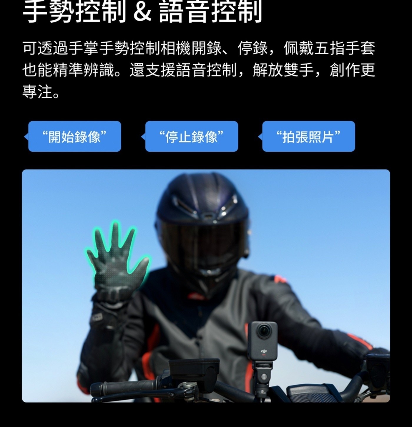 手勢控制語音控制 可透過手掌手勢控制相機開錄停錄,佩戴5指手套 也能精準辨識還支援語音控制,解放雙手,創作更 專注 開始錄像 停止錄像 拍張照片