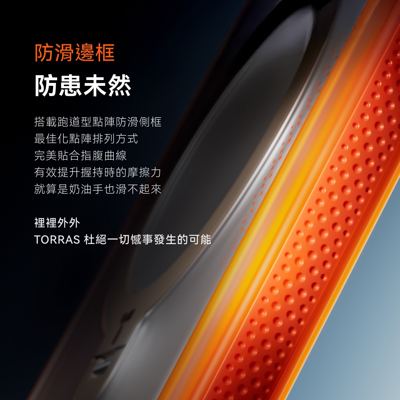 防滑邊框 防患未然 搭載跑道型點陣防滑側框 最佳化點陣排列方式 完美貼合指腹曲線 有效提升握持時的摩擦力 就算是奶油手也滑不起來 裡裡外外 TORRAS 杜絕1切憾事發生的可能