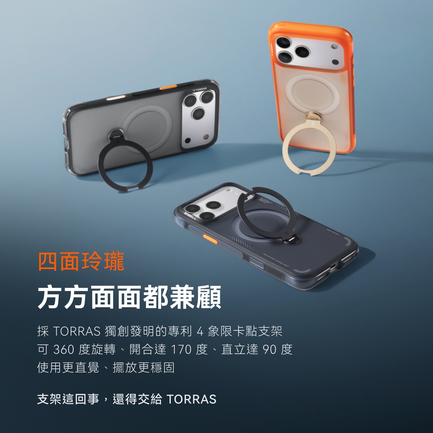 4面玲瓏 方方面面都兼顧 採TORRAS獨創發明的專利4象限卡點支架 可360度旋轉、開合達170度、直立達90度 使用更直覺、擺放更穩固 支架這回事,還得交給 TORRAS