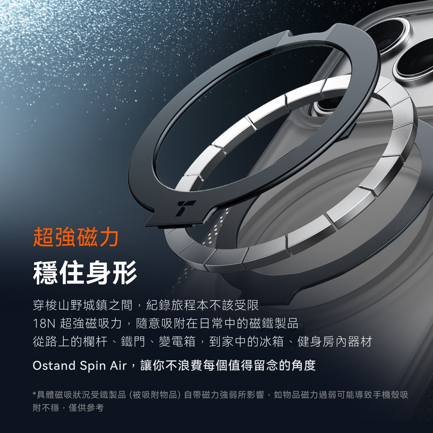 超強磁力 穩住身形 穿梭山野城鎮之間,紀錄旅程本不該受限 18N超強磁吸力,隨意吸附在日常中的磁鐵製品 從路上的欄杆、鐵門、變電箱,到家中的冰箱、健身房內器材 Ostand Spin Air,讓你不浪費每個值得留念的角度