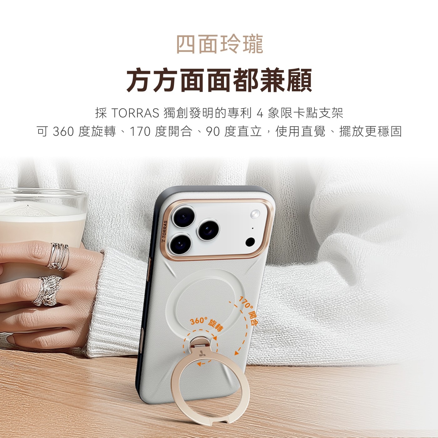 4面玲瓏 方方面面都兼顧 採TORRAS獨創發明的專利4象限卡點支架 可360度旋轉、170度開合、90度直立,使用直覺、擺放更穩固