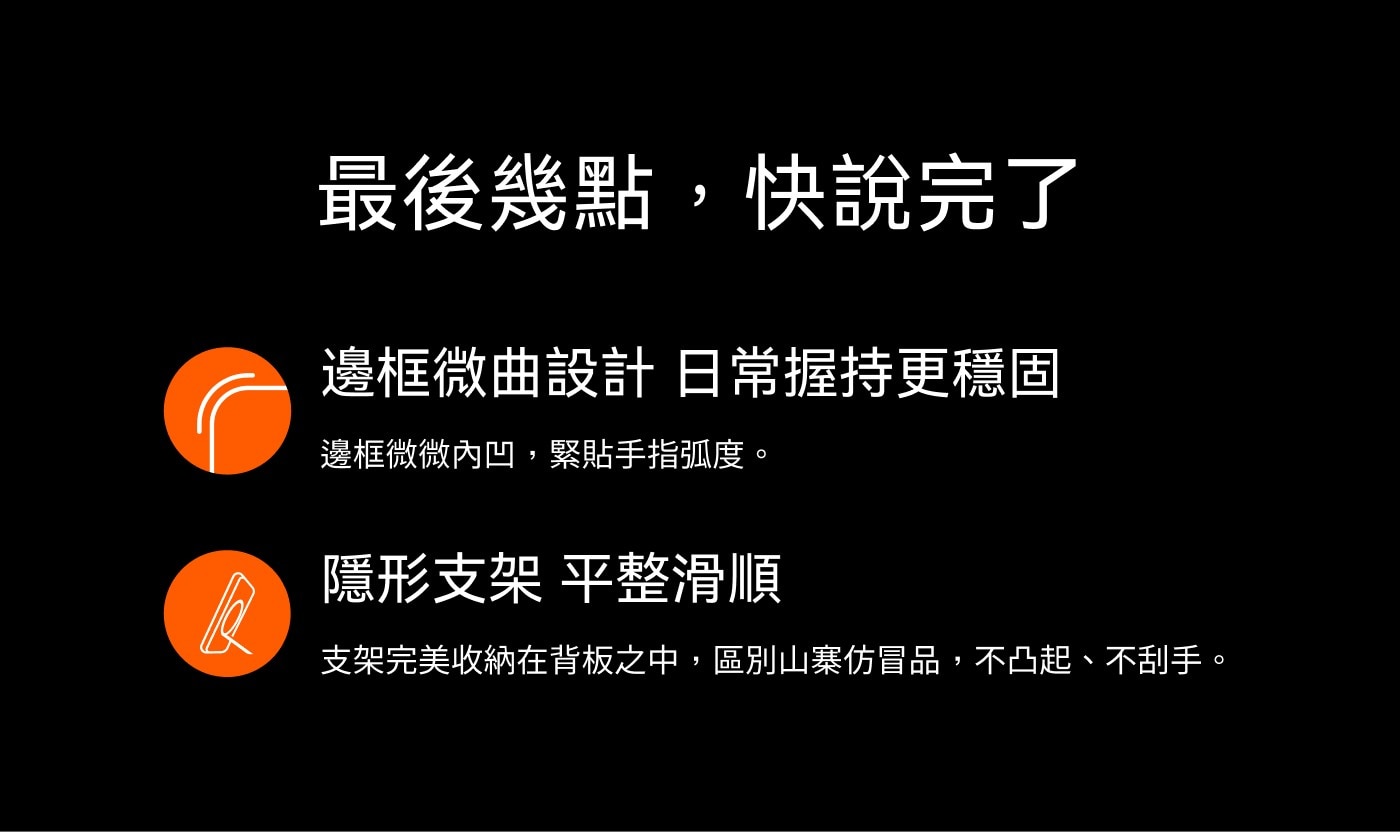 最後幾點,快說完了 邊框微曲設計 日常握持更穩固 邊框微微內凹,緊貼手指弧度。 隱形支架 平整滑順 支架完美收納在背板之中,區別山寨仿冒品,不凸起、不刮手。