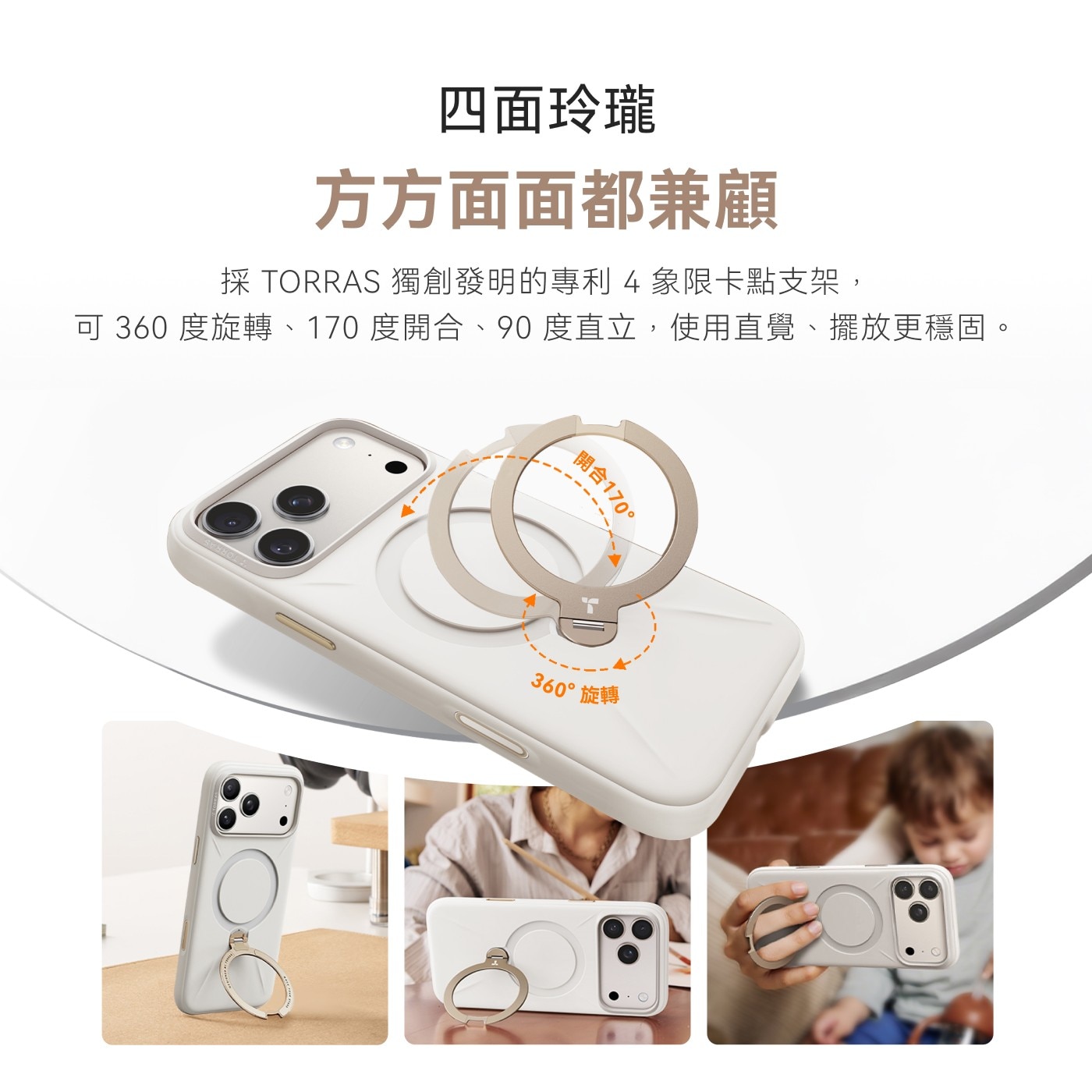 4面玲瓏 方方面面都兼顧 採TORRAS獨創發明的專利4象限卡點支架, 可360度旋轉、170度開合、90度直立,使用直覺、擺放更穩固。