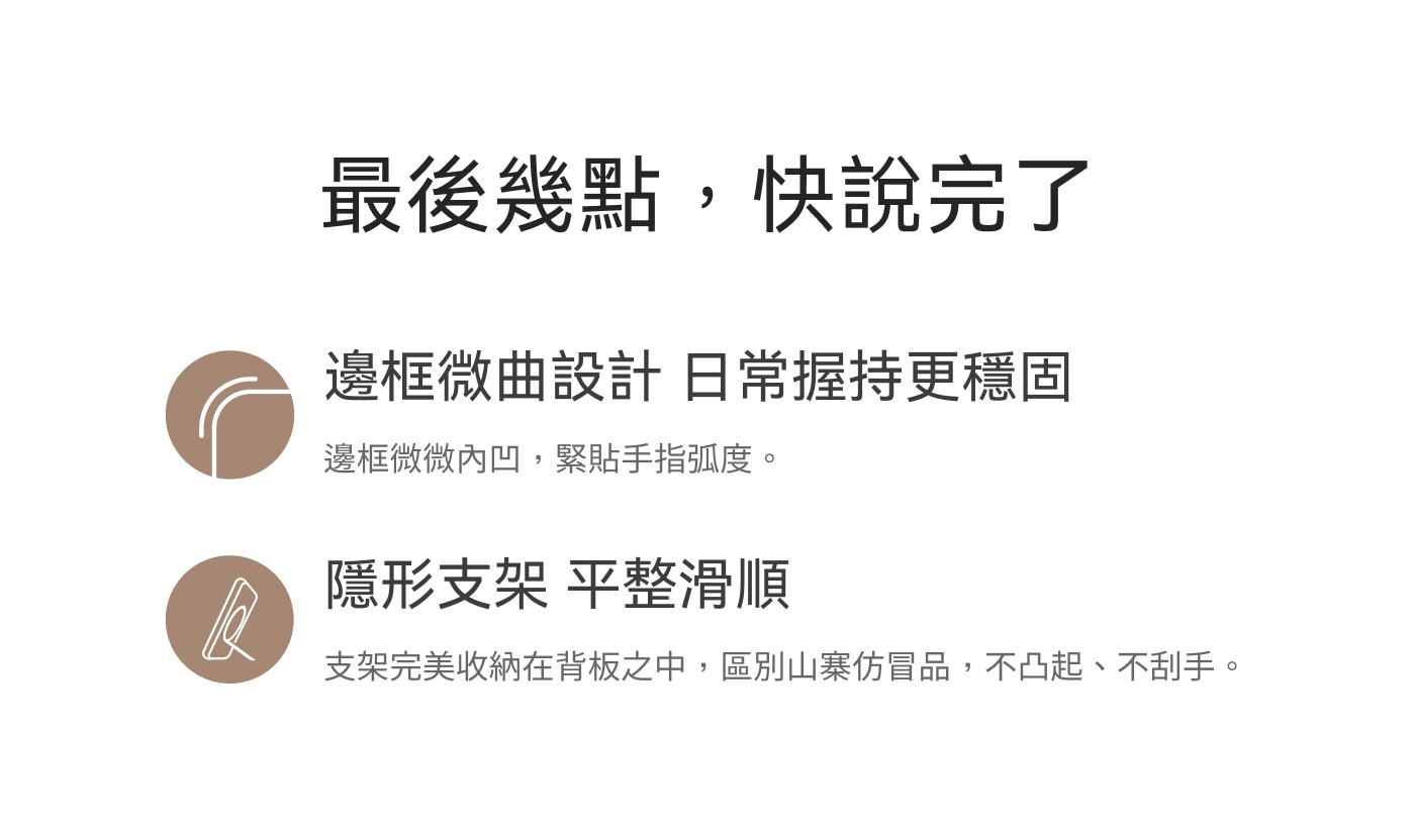 最後幾點,快說完了 邊框微曲設計 日常握持更穩固 邊框微微內凹,緊貼手指弧度。 隱形支架 平整滑順 支架完美收納在背板之中,區別山寨仿冒品,不凸起、不刮手。