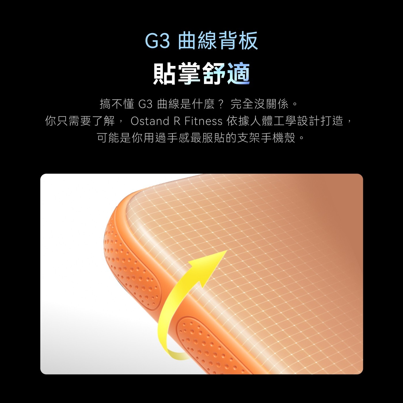 G3 曲線背板 貼掌舒適 搞不懂G3曲線是什麼?完全沒關係。 你只需要了解,Ostand R Fitness依據人體工學設計打造, 可能是你用過手感最服貼的支架手機殼。