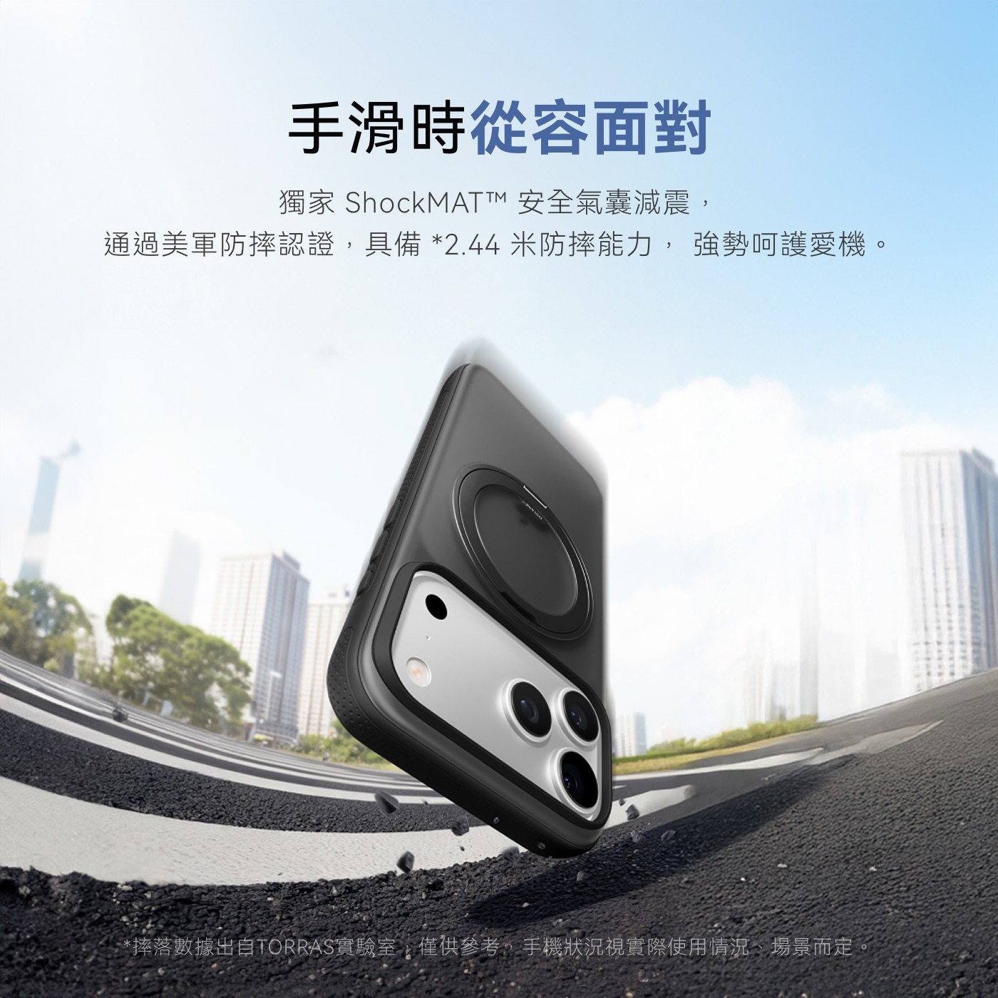 手滑時從容面對 獨家 ShockMAT™安全氣囊減震, 通過美軍防摔認證,具備2.44米防摔能力,強勢呵護愛機。