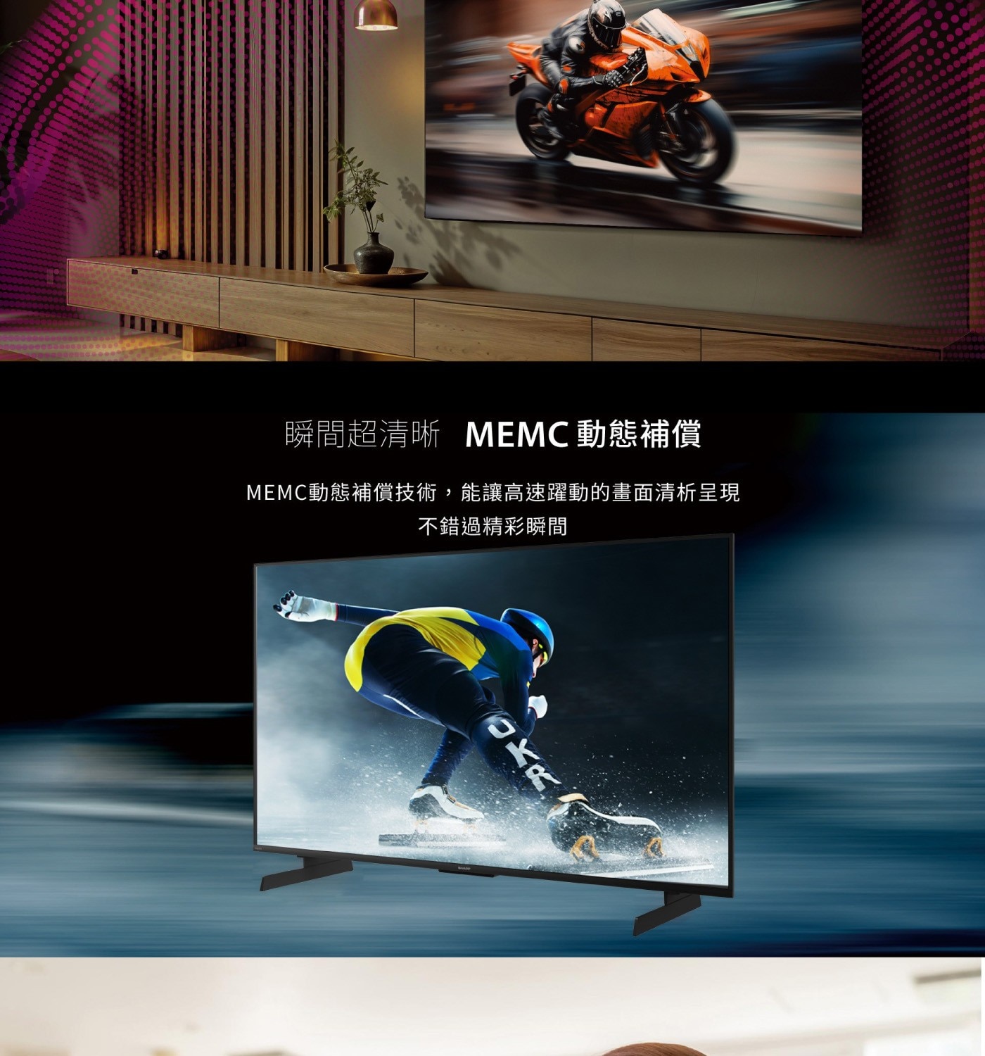瞬間超清晰 MEMC動態補償 MEMC動態補償技術,能讓高速躍動的畫面清析呈現 不錯過精彩瞬間