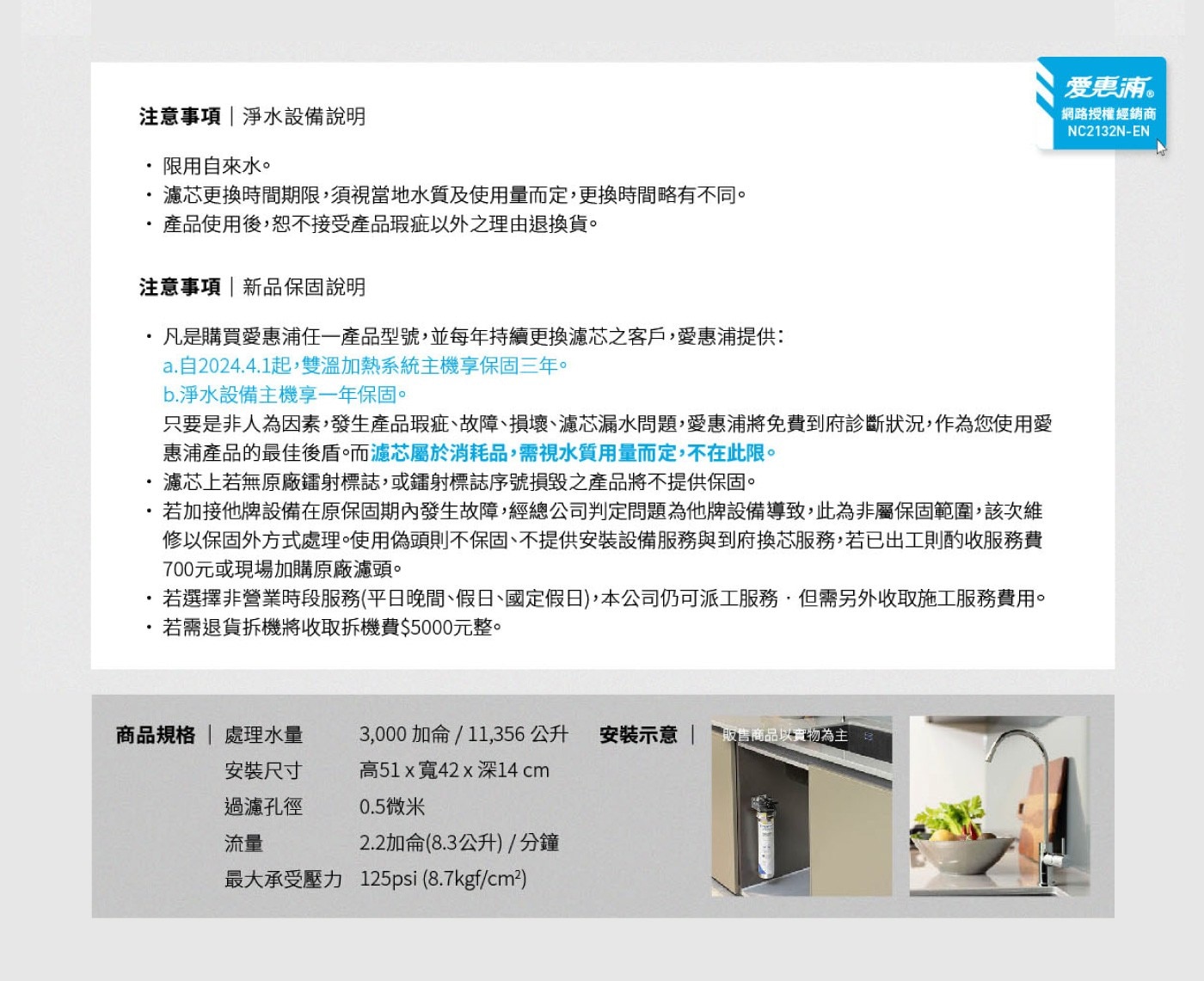 注意事項|淨水設備說明 限用自來水。 濾芯更換時間期限,須視當地水質及使用量而定,更換時間略有不同。 產品使用後,恕不接受產品瑕疵以外之理由退換貨。 注意事項|新品保固說明 凡是購買愛惠浦任1產品型號,並每年持續更換濾芯之客戶,愛惠浦提供: