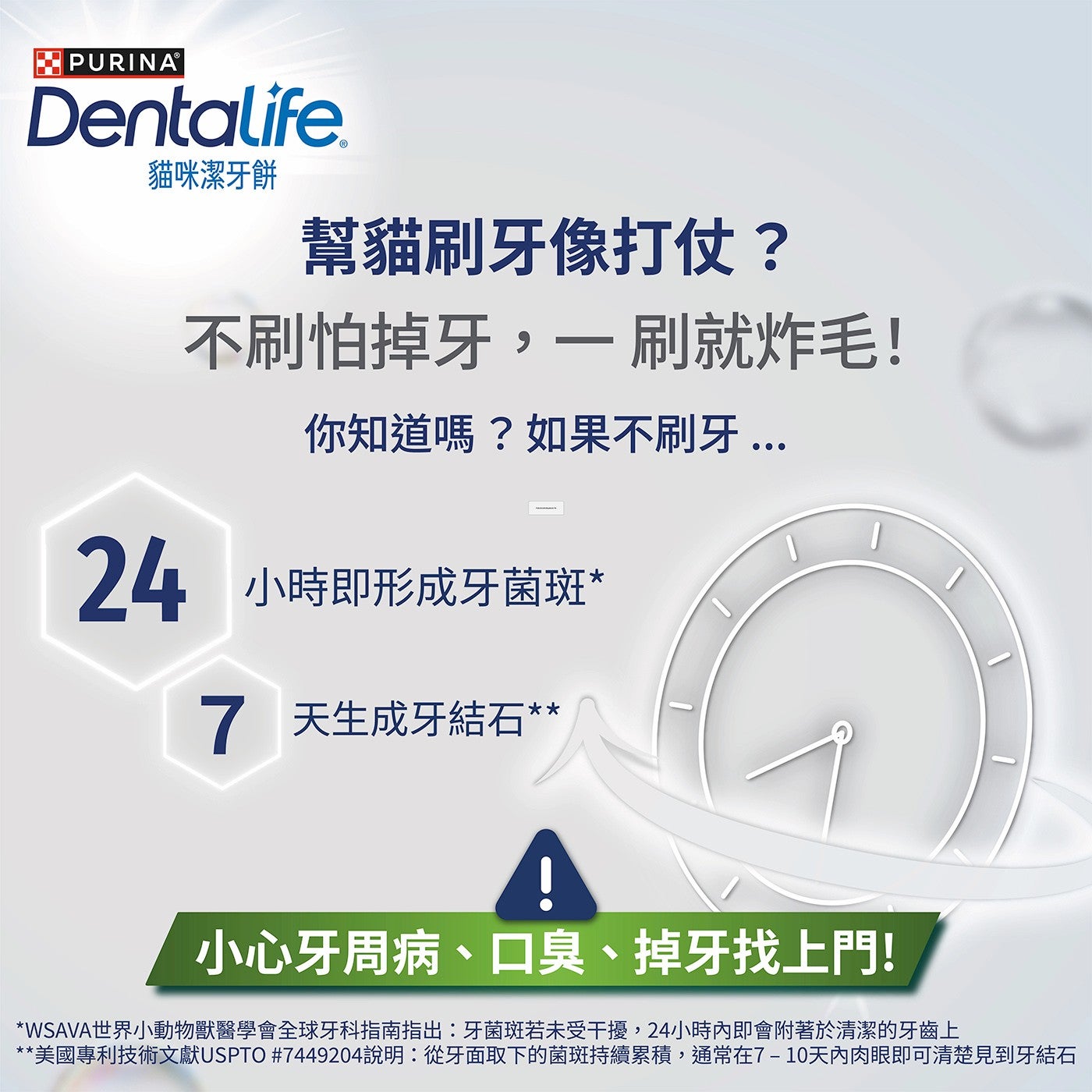PURINA® Dentalife 貓咪潔牙餅 幫貓刷牙像打仗? 不刷怕掉牙,1刷就炸毛! 你知道嗎?如果不刷牙 小時即形成牙菌斑 天生成牙結石 小心牙周病、口臭、掉牙找上門!
