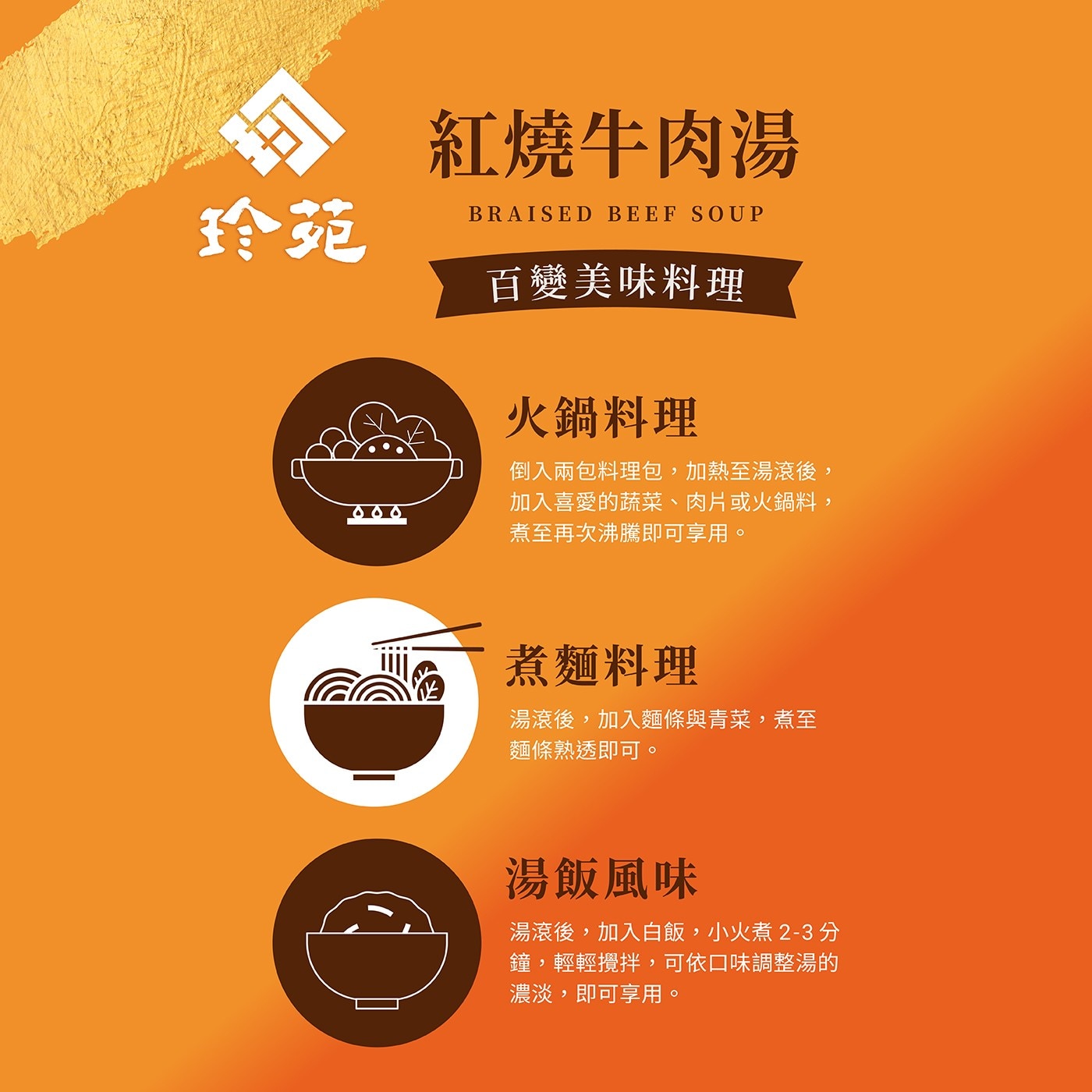 玲苑 紅燒牛肉湯 BRAISED BEEF SOUP 百變美味料理 空 火鍋料理 000 倒入兩包料理包,加熱至湯滾後, 加入喜愛的蔬菜、肉片或火鍋料, 煮至再次沸騰即可享用。 煮麵料理