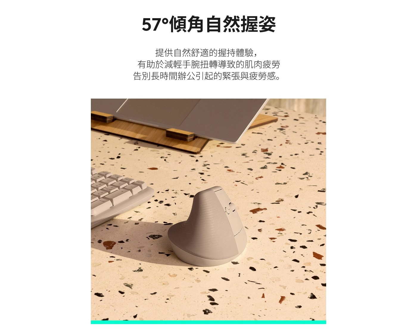 57°傾角自然握姿 提供自然舒適的握持體驗, 有助於減輕手腕扭轉導致的肌肉疲勞 告別長時間辦公引起的緊張與疲勞感。
