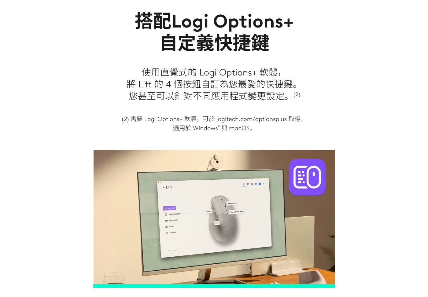 搭配Logi Options 自定義快捷鍵 使用直覺式的 Logi 軟體, 將 Lift 的 個按鈕自訂為您最愛的快捷鍵。 您甚至可以針對不同應用程式變更設定。2 需要 軟體,可於 logitech.