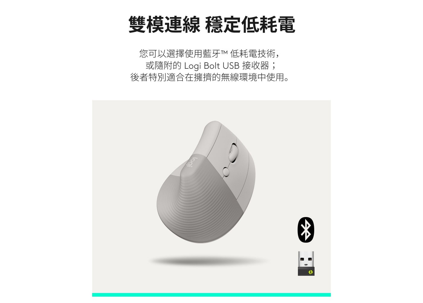 雙模連線 穩定低耗電 您可以選擇使用藍牙低耗電技術, 或隨附的 Logi Bolt USB 接收器; 後者特別適合在擁擠的無線環境中使用。 logi