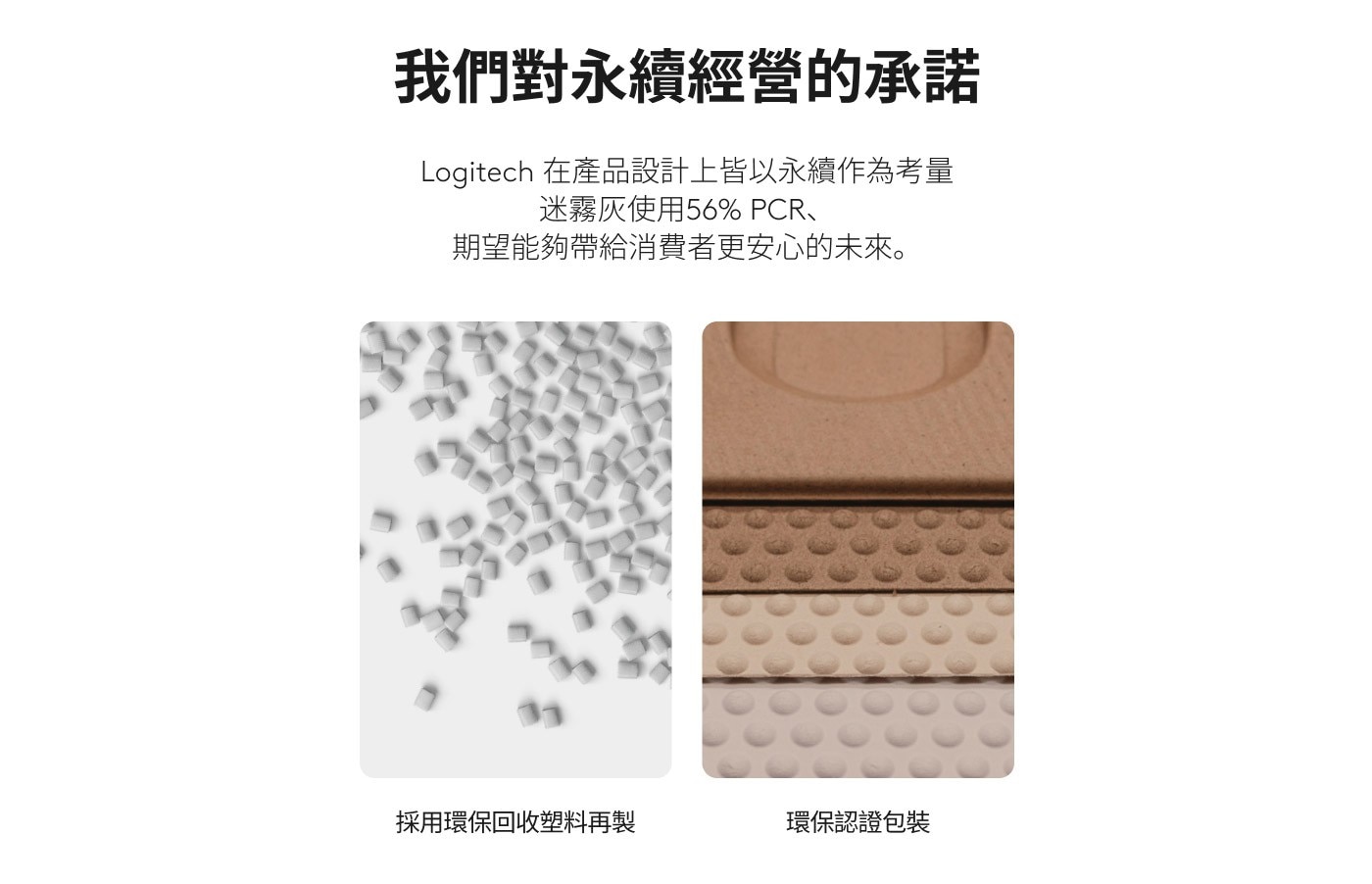 我們對永續經營的承諾 Logitech 在產品設計上皆以永續作為考量 迷霧灰 期望能夠帶給消費者更安心的未來 採用環保回收塑料再製 環保認證包裝
