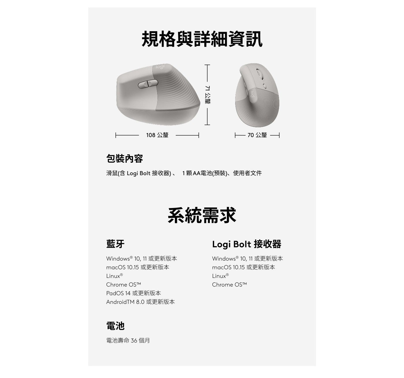規格與詳細資訊 71 公釐包裝內容 108 公釐 - 70 公釐 滑鼠含 Logi Bolt 接收器1 顆 AA 電池預裝使用者文件藍牙系統需求 Windows 10, 11 或更新版本 macO.