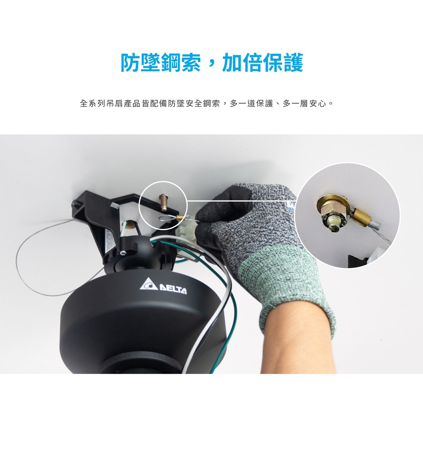 防墜鋼索,加倍保護 全系列吊扇產品皆配備防墜安全鋼索,多1道保護、多1層安心。 DELTA