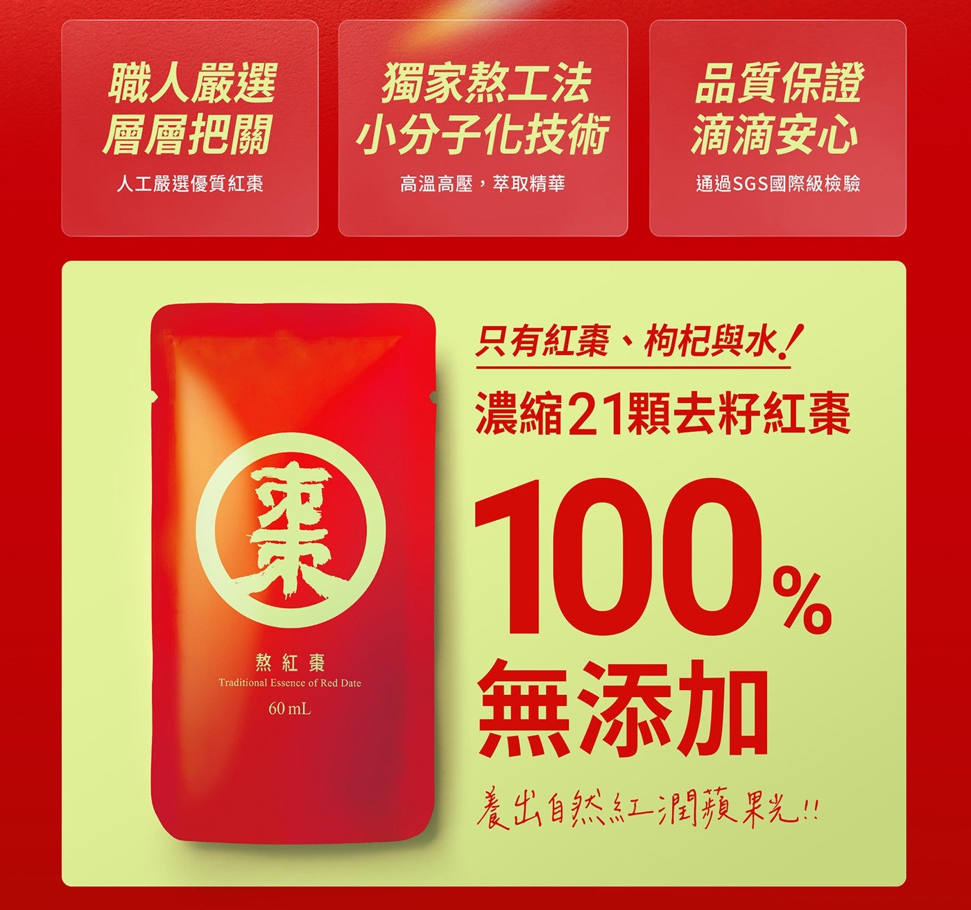 職人嚴選 層層把關 獨家熬工法 品質保證 小分子化技術 滴滴安心 人工嚴選優質紅棗 高溫高壓,萃取精華 通過 SGS 國際級檢驗 棗 只有紅棗枸杞與水