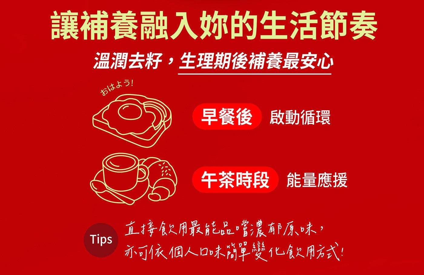 讓補養融入妳的生活節奏 溫潤去籽,生理期後補養最安心 早餐後 啟動循環 午茶時段 能量應援 直接飲用最能品嚐濃郁原味, Tips 亦可依個人口味簡單變化飲用方式