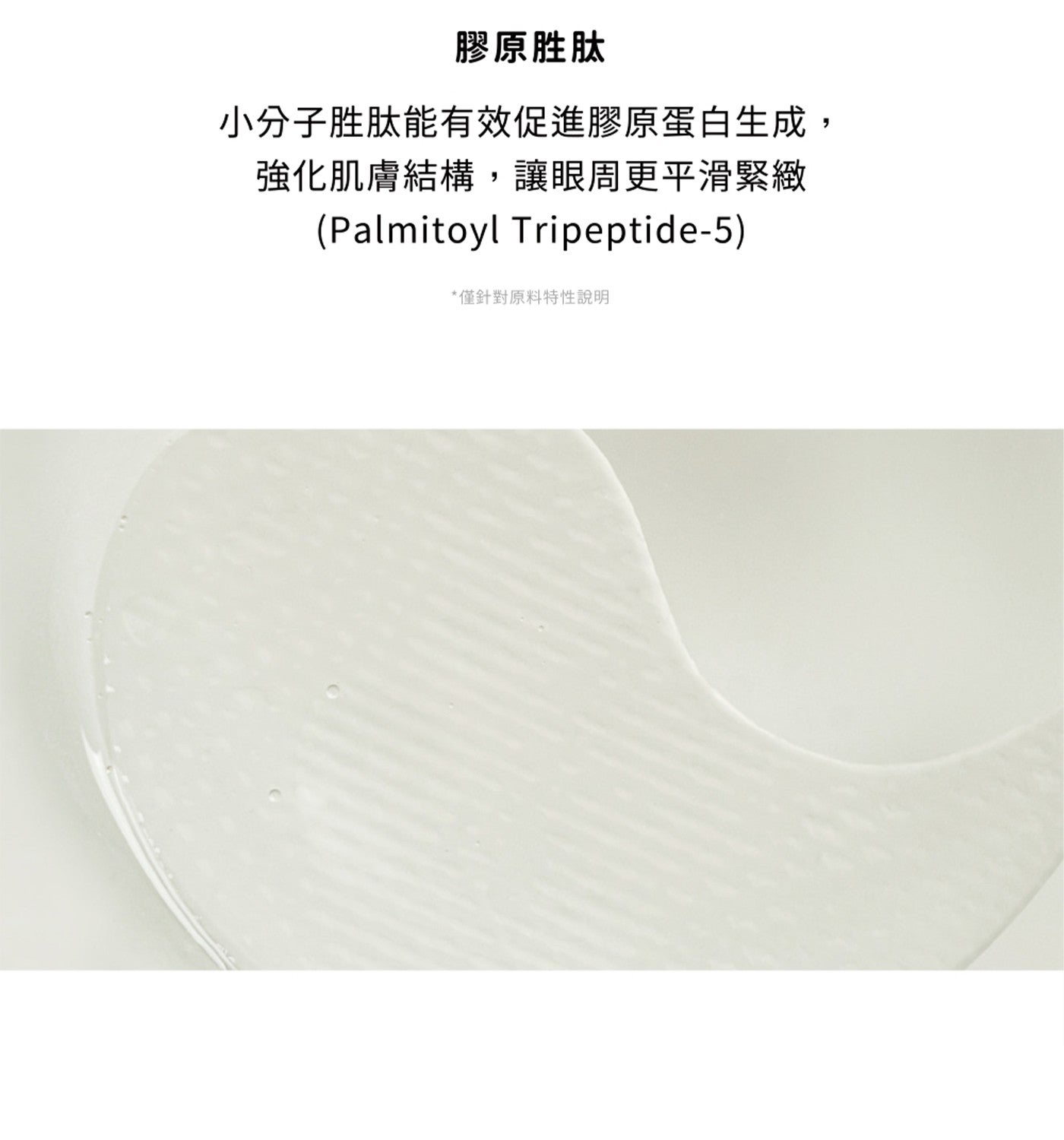 膠原胜肽 小分子胜肽能有效促進膠原蛋白生成, 強化肌膚結構,讓眼周更平滑緊緻 Palmitoyl Tripeptide-5 僅針對原料特性說明