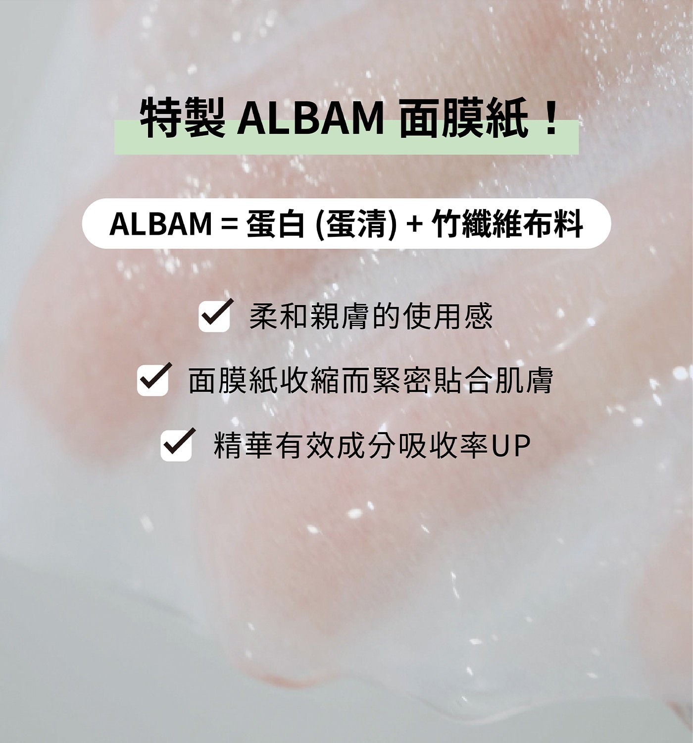 特製 ALBAM 面膜紙! = 蛋白 蛋清+竹纖維布料 柔和親膚的使用感 面膜紙收縮而緊密貼合肌膚 精華有效成分吸收率UP
