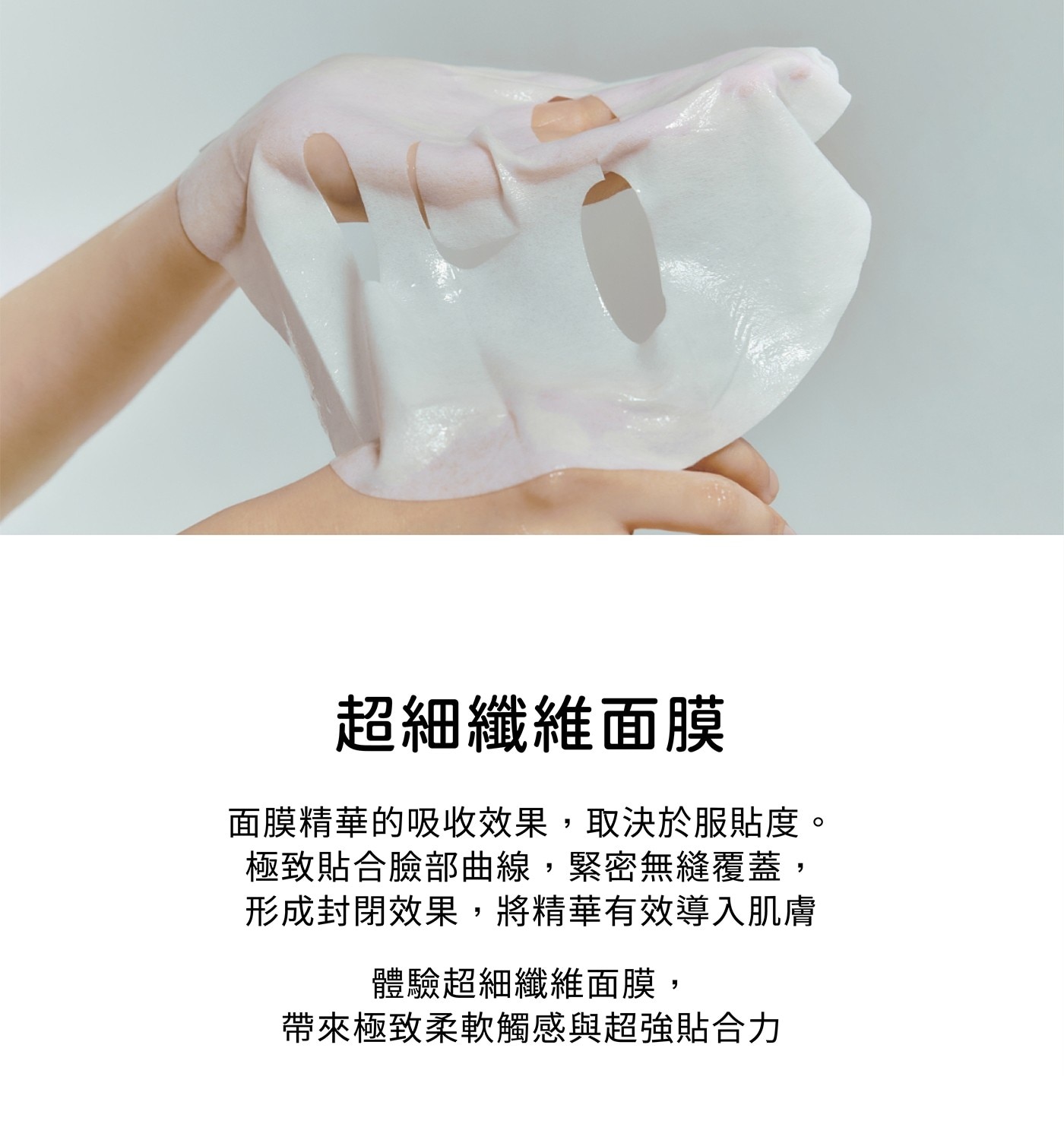 超細纖維面膜 面膜精華的吸收效果,取決於服貼度。 極致貼合臉部曲線,緊密無縫覆蓋, 形成封閉效果,將精華有效導入肌膚 體驗超細纖維面膜, 帶來極致柔軟觸感與超強貼合力