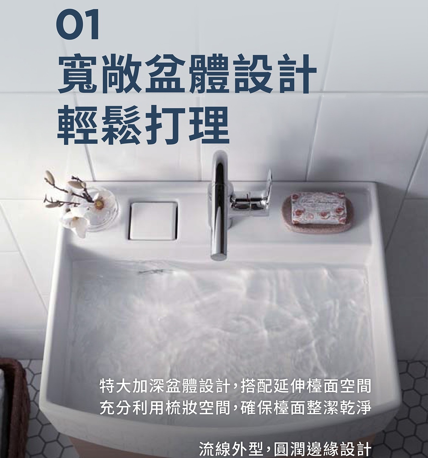 寬敞盆體設計 輕鬆打理 特大加深盆體設計,搭配延伸檯面空間 充分利用梳妝空間,確保檯面整潔乾淨 流線外型,圓潤邊緣設計